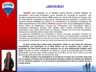 ¿QUE ES MLS?
RE/MAX esta integrada en el Múltiple Listing Service (Listado Múltiple de
Inmuebles), única bolsa inmobiliaria común española de inmuebles en exclusiva que
permite la cooperación entre oficinas. MLS cuenta con más de 500 oficinas en España, mas
de 3.000 agentes inmobiliarios (www.mls.es). Además estamos asociados a una MLS local
creciente llamada Viaxarxa que reúne a 14 inmobiliarias y 50 asesores inmobiliarios del
Vallès pertenecientes a este sistema: RE/MAX (Lliçà de Vall), Artous Habitatges(Granollers),
Entorn (Palau de Plegamans), Finques Les Franqueses (Les Franqueses), Nivell II
Immobiliaria (Cardedeu), Finques León (Mollet), Sènic Finques (Granollers), Quòrum
(Granollers), Grup Serrot (Sant Antoni de Vilamjor), Finques Can Font (Les Franqueses),
Assesoria Via Júlia (Barcelona), Espai Cúbic (Granollers).
Los asesores inmobiliarios que pertenecen a dichas empresas asociadas inscriben los
inmuebles captados en exclusiva en este banco de datos y se comprometen a compartir los
honorarios que se derive de la venta de uno de sus inmuebles con el asesor correspondiente
que presente al comprador sin que por tanto, se encarezcan los servicios prestados.
La gran ventaja para usted como propietario, radica en que todos los asesores
inmobiliarios que participan en el MLS tienen así un incentivo para vender su
propiedad. De esta forma todos los asesores de un área determinada trabajan para
usted. Cuando un asesor inmobiliario se dispone a buscar una propiedad para su cliente
demandante, el primer lugar donde investiga es en el MLS. Es por eso el MLS la vía más
efectiva para darle promoción a la venta de su casa
El MLS concede a los propietarios la ventaja de no tener que contratar nada mas
que un agente, al tiempo que su oferta queda expuesta a todos los clientes que trabajen
con los restantes agentes, lo cual aumenta la probabilidad de venta en menor tiempo y
a mejor precio.

 