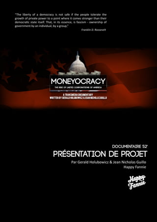 1
Moneyocracy
“The liberty of a democracy is not safe if the people tolerate the
growth of private power to a point where it comes stronger than their
democratic state itself. That, in its essence, is fascism - ownership of
government by an individual, by a group,”	
							Franklin D. Roosevelt
présentation de Projet
Par Gerald Holubowicz & Jean Nicholas Guillo
Happy Fannie
Documentaire 52'
 