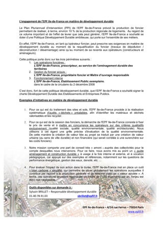 L’engagement de l’EPF Ile-de-France en matière de développement durable

Le Plan Pluriannuel d’Intervention (PPI) de l’EPF Ile-de-France prévoit la production de foncier
permettant de réaliser, à terme, environ 10 % de la production régionale de logements. Au regard de
ce volume important et de l’effet de levier que cela peut générer, l’EPF Ile-de-France a souhaité se
doter d’une Politique Développement Durable ambitieuse, qui porte sur l’ensemble de ses métiers.

En effet, l’EPF Ile-de-France, en tant qu’opérateur foncier, peut prescrire ses exigences en matière de
développement durable au moment de la requalification du foncier (travaux de dépollution /
déconstruction / désamiantage) ainsi qu’au moment de sa revente aux opérateurs (constructeurs et
aménageurs).

Cette politique porte donc sur les trois périmètres suivants :
        1. Les opérations foncières :
             L’EPF Ile-de-France, prescripteur, au service de l’aménagement durable des
             territoires
        2. Gestion du foncier acquis :
             L’EPF Ile-de-France, propriétaire foncier et Maître d’ouvrage responsable
        3. Fonctionnement interne
             L’EPF Ile-de-France, Etablissement Public exemplaire.
             dans le cadre de la circulaire du 2 décembre 2008

C’est donc, fort de cette politique développement durable, que l’EPF Ile-de-France a souhaité signer la
charte Développement Durable des Etablissements et Entreprises Publics.

Exemples d’initiatives en matière de développement durable


    1.   Pour ce qui est du traitement des sites et sols, l'EPF Ile-de-France procède à la réalisation
         systématique d'audits « déchets » préalables, afin d'identifier les matériaux et déchets
         valorisables et les recycler.

    2.   Pour ce qui est de la cession des fonciers, la démarche de l'EPF Ile-de-France consiste à fixer
         le prix de vente et à mettre en concurrence les opérateurs sur des critères qualitatifs
         exclusivement (qualité sociale, qualité environnementale, qualité architecturale). Nous
         utilisons à cet égard une grille précise d'évaluation de la qualité environnementale.
         De cette manière la création de valeur liée au projet se traduit par une création de valeur
         urbaine (au sens de ville durable) et non financière (qui serait corrélée à une surenchère sur
         les coûts fonciers).

    3.   Notre mission comporte une part de conseil très « amont » auprès des collectivités pour le
         compte desquelles nous intervenons. Pour ce faire, nous avons mis au point un « guide
         aménagement et construction durable » à usage à la fois interne et externe, et à vocation
         pédagogique, car appuyé sur des exemples et références, notamment sur les questions de
         performance énergétique, gestion des eaux, densité, etc. ...

    4. Pour évaluer l'impact de son action dans la durée, l'EPF Ile-de-France met en place un outil
         « bilan carbone » simplifié, qui permettra de situer globalement les opérations auxquelles il
         contribue par rapport à la production générale et de mesurer aussi sa « valeur ajoutée ». A
         terme, ces opérations devraient représenter de l'ordre de 7 000 logements par an, l'enjeu est
         donc non négligeable.

         Outils disponibles sur demande à :
         Sylvain BRILLET – Responsable développement durable
         01.40.78.91.03                       sbrillet@epfif.fr


                                                     EPF Ile-de-France – 4/14 rue Ferrus – 75014 Paris
                                                                                          www.epfif.fr
 