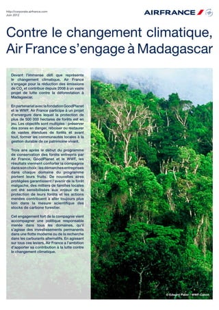 http://corporate.airfrance.com
Juin 2012




Contre le changement climatique,
Air France s’engage à Madagascar
   Devant l’immense défi que représente
   le changement climatique, Air France
   s’engage pour la réduction des émissions
   de CO2 et contribue depuis 2008 à un vaste
   projet de lutte contre la déforestation à
   Madagascar.

   En partenariat avec la fondation GoodPlanet
   et le WWF, Air France participe à un projet
   d’envergure dans lequel la protection de
   plus de 500 000 hectares de forêts est en
   jeu. Les objectifs sont multiples : préserver
   des zones en danger, reboiser ou restaurer
   de vastes étendues de forêts et avant
   tout, former les communautés locales à la
   gestion durable de ce patrimoine vivant.

   Trois ans après le début du programme
   de conservation des forêts entrepris par
   Air France, GoodPlanet et le WWF, les
   résultats viennent conforter la compagnie
   dans son choix : les démarches entreprises
   dans chaque domaine du programme
   portent leurs fruits. De nouvelles aires
   protégées garantissent l’avenir de la forêt
   malgache, des milliers de familles locales
   ont été sensibilisées aux enjeux de la
   protection de leurs forêts et les actions
   menées contribuent à aller toujours plus
   loin dans la mesure scientifique des
   stocks de carbone forestier.

   Cet engagement fort de la compagnie vient
   accompagner une politique responsable
   menée dans tous les domaines, qu’il
   s’agisse des investissements permanents
   dans une flotte moderne ou de la recherche
   dans les carburants alternatifs. En agissant
   sur tous ces leviers, Air France a l’ambition
   d’apporter sa contribution à la lutte contre
   le changement climatique.




                                                   © Edward Paker / WWF-Canon
 