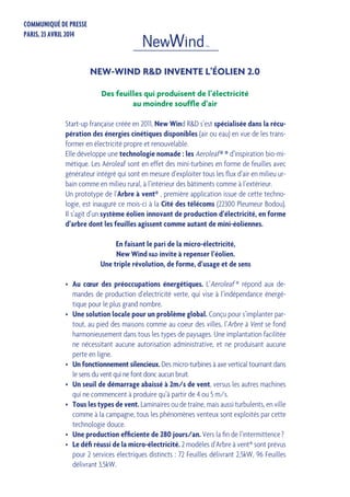 Start-up française créée en 2011, New Wind R&D s’est spécialisée dans la récu-
pération des énergies cinétiques disponibles (air ou eau) en vue de les trans-
former en électricité propre et renouvelable.
Elle développe une technologie nomade : les Aeroleaf ® ® d’inspiration bio-mi-
métique. Les Aéroleaf sont en effet des mini-turbines en forme de feuilles avec
générateur intégré qui sont en mesure d’exploiter tous les flux d’air en milieu ur-
bain comme en milieu rural, à l’intérieur des bâtiments comme à l’extérieur.
Un prototype de l’Arbre à vent® , première application issue de cette techno-
logie, est inauguré ce mois-ci à la Cité des télécoms (22300 Pleumeur Bodou).
Il s’agit d’un système éolien innovant de production d’électricité, en forme
d’arbre dont les feuilles agissent comme autant de mini-éoliennes.
En faisant le pari de la micro-électricité,
New Wind r&d invite à repenser l’éolien.
Une triple révolution, de forme, d’usage et de sens
•	 Au cœur des préoccupations énergétiques. L’Aeroleaf ® répond aux de-
mandes de production d’electricité verte, qui vise à l’indépendance énergé-
tique pour le plus grand nombre.
•	 Une solution locale pour un problème global. Conçu pour s’implanter par-
tout, au pied des maisons comme au coeur des villes, l’Arbre à Vent se fond
harmonieusement dans tous les types de paysages. Une implantation facilitée
ne nécessitant aucune autorisation administrative, et ne produisant aucune
perte en ligne.
•	 Un fonctionnement silencieux. Des micro-turbines à axe vertical tournant dans
le sens du vent qui ne font donc aucun bruit.
•	 Un seuil de démarrage abaissé à 2m/s de vent, versus les autres machines
qui ne commencent à produire qu’à partir de 4 ou 5 m/s.
•	 Tous les types de vent. Laminaires ou de traîne, mais aussi turbulents, en ville
comme à la campagne, tous les phénomènes venteux sont exploités par cette
technologie douce.
•	 Une production efficiente de 280 jours/an. Vers la fin de l’intermittence ?
•	 Le défi réussi de la micro-électricité. 2 modèles d’Arbre à vent® sont prévus
pour 2 services électriques distincts : 72 Feuilles délivrant 2,5kW, 96 Feuilles
délivrant 3,5kW.
NEW-WIND R&D INVENTE L’ÉOLIEN 2.0
COMMUNIQUÉ DE PRESSE
PARIS, 23 AVRIL 2014
Des feuilles qui produisent de l’électricité
au moindre souffle d’air
 