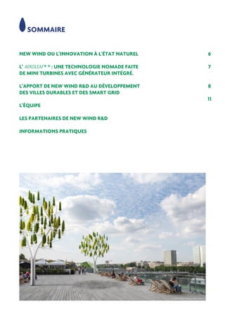 NEW WIND OU L’INNOVATION À L’ÉTAT NATUREL
L’ AEROLEAF ® ® : UNE TECHNOLOGIE NOMADE FAITE
DE MINI TURBINES AVEC GÉNÉRATEUR INTÉGRÉ.
L’APPORT DE NEW WIND R&D AU DÉVELOPPEMENT
DES VILLES DURABLES ET DES SMART GRID
L’ÉQUIPE
LES PARTENAIRES DE NEW WIND R&D
INFORMATIONS PRATIQUES
6
7
8
11
SOMMAIRE
 