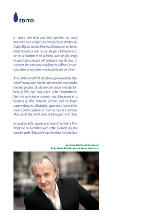 ÉDITO
En créant NewWind sans être ingénieur, j’ai voulu
m’inscriredanslalignéedesentrepreneursartistesàla
Hayek,Dyson,ouJobs.Poureuxl’innovationestforcé-
ment de rupture mais ne s’arrête pas à l’alliance réus-
sie de la fonction et de la forme, avec un joli design
en plus. Leurs produits ont quelque chose de plus : ils
suscitent des émotions, réveillent des affects, et par-
fois même savent mêler «nécessité et joie de vivre».
Avecl’ArbreàVent®etlatechnologienomadedel’Ae-
roleaf ®,nousavonshâtedecommencerlamoissondes
énergies perdues. Et cela en toute saison, avec des tur-
bines si l??es que nous visons la fin l’intermittence.
Des mini centrales en somme, mais silencieuses et si
discrètes qu’elles entreront partout, dans les foyers
comme dans les collectivités, apportant chaleur et lu-
mière comme autrefois la flamme dans la cheminée.
MaissansbrûlerdeCO2
.Voilànotresupplémentd’âme.
Je voudrais enfin ajouter une dose d’humilité à l’im-
modestie de l’ambition avec cette parabole qui m’a
souventguidé:Oùcacherlaprofondeur ?Alasurface.
Jerôme Michaud-Larivère,
Président fondateur de New Wind r&d
 