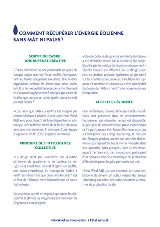 NewWind ou l’innovation à l’état naturel
SORTIR DU CADRE :
UNE RUPTURE CRÉATIVE
• Tout a commencé par une promenade au square du
coin par un jour sans vent. Pas un souffle d’air et pour-
tant les feuilles bougeaient aux arbres. Une savante
organisation semblait les animer mais selon quelle
loi ? Et si l’on recueillait l’énergie de ce tremblement
en s’inspirant du phénomène ? Multiplié par autant de
feuilles que compte un arbre, quelle puissance cela
pourrait donner ?
• C’est ainsi que l’Arbre à Vent® a été imaginé par
Jerôme Michaud-Larivière. Il crée alors New Wind
R&D avec pour objectif de faire disparaître la tech-
nologie dans la forme même de la feuille, devenue
ainsi une mini-éolienne. Il s’entoure d’une équipe
d’ingenieurs et, fin 2011, l’aventure commence.
PRODUIRE DE L’INTELLIGENCE
COLLECTIVE
• Le design n’est pas seulement une question
de forme, de graphisme, ni de couleur. Le de-
sign, c’est avant tout un état d’esprit, un souffle,
une vision empathique. Le concept de l’Arbre à
vent® au même titre que celui de l’Aeroleaf ® est
le fruit de l’alliance entre biomimétisme et haute
technologie.
Un processus ouvert et exigeant qui croise les dis-
ciplines et stimule les imaginaires de l’inventeur, de
l’ingenieur et du designer.
COMMENT RÉCUPÉRER L’ÉNERGIE ÉOLIENNE
SANS MÂT NI PALES ?
• Claudio Colucci, designer et architecte d’intérieur
a été d’emblée séduit par la hardiesse du projet.
Qualifié par les médias de « talent en mouvement »
Claudio Colucci est influencé par le design japo-
nais, sa création propose également un jeu subtil
sur les courbes et les couleurs. Il multiplie les sup-
ports d’expression et a trouvé à ce titre dans le défi
du design de l’Arbre à Vent ® une nouvelle source
d’inspiration.
ACCEPTER L’ÉVIDENCE
• De nombreuses sources d’énergies faibles ou dif-
fuses sont présentes dans les environnements.
Commencer par récupérer ce qui est disponible,
au plus près du consommateur, parait évident mais
ne l’a pas toujours été. Aujourd’hui nous assistons
à l’émergence des Energy Harvesting, la moisson
des Énergies perdues, portée par une série d’inno-
vations partageant toutes la même modestie dans
leur approche. Mais groupées, dans la discrétion,
jusqu’à l’effacement, ces innovations participent
d’un nouveau modèle économique de production
d’électricité parmi les plus pertinents qui soit.
• New Wind R&D, par son expertise, sa vision, am-
bitionne de devenir un acteur majeur des Energy
Harvesting aux côtés des autres solutions alterna-
tives de production locale.
 