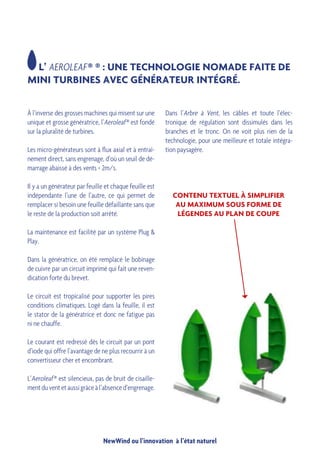 NewWind ou l’innovation à l’état naturel
À l’inverse des grosses machines qui misent sur une
unique et grosse génératrice, l’Aeroleaf ® est fondé
sur la pluralité de turbines.
Les micro-générateurs sont à flux axial et à entraî-
nement direct, sans engrenage, d’où un seuil de dé-
marrage abaissé à des vents < 2m/s.
Il y a un générateur par feuille et chaque feuille est
indépendante l’une de l’autre, ce qui permet de
remplacer si besoin une feuille défaillante sans que
le reste de la production soit arrêté.
La maintenance est facilité par un système Plug &
Play.
Dans la génératrice, on été remplacé le bobinage
de cuivre par un circuit imprimé qui fait une reven-
dication forte du brevet.
Le circuit est tropicalisé pour supporter les pires
conditions climatiques. Logé dans la feuille, il est
le stator de la génératrice et donc ne fatigue pas
ni ne chauffe.
Le courant est redressé dès le circuit par un pont
d’iode qui offre l’avantage de ne plus recourrir à un
convertisseur cher et encombrant.
L’Aeroleaf ® est silencieux, pas de bruit de cisaille-
mentduventetaussigrâceàl’absenced’engrenage.
L’ AEROLEAF ® ® : UNE TECHNOLOGIE NOMADE FAITE DE
MINI TURBINES AVEC GÉNÉRATEUR INTÉGRÉ.
Dans l’Arbre à Vent, les câbles et toute l’élec-
tronique de régulation sont dissimulés dans les
branches et le tronc. On ne voit plus rien de la
technologie, pour une meilleure et totale intégra-
tion paysagère.
	
  
CONTENU TEXTUEL À SIMPLIFIER
AU MAXIMUM SOUS FORME DE
LÉGENDES AU PLAN DE COUPE
 