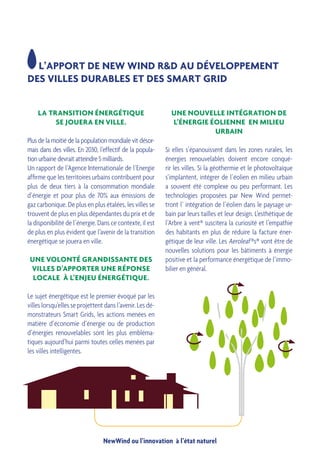 NewWind ou l’innovation à l’état naturel
LA TRANSITION ÉNERGÉTIQUE
SE JOUERA EN VILLE.
Plus de la moitié de la population mondiale vit désor-
mais dans des villes. En 2030, l’effectif de la popula-
tion urbaine devrait atteindre 5 milliards.
Un rapport de l’Agence Inter­nationale de l’Energie
affirme que les territoires urbains contribuent pour
plus de deux tiers à la consommation mondiale
d’énergie et pour plus de 70% aux émissions de
gaz carbonique. De plus en plus étalées, les villes se
trouvent de plus en plus dépendantes du prix et de
la disponibilité de l’énergie. Dans ce contexte, il est
de plus en plus évident que l’avenir de la transition
énergétique se jouera en ville.
UNE VOLONTÉ GRANDISSANTE DES
VILLES D’APPORTER UNE RÉPONSE
LOCALE À L’ENJEU ÉNERGÉTIQUE.
Le sujet énergétique est le premier évoqué par les
villes lorsqu’elles se projettent dans l’avenir. Les dé-
monstrateurs Smart Grids, les actions menées en
matière d’économie d’énergie ou de production
d’énergies renouvelables sont les plus embléma-
tiques aujourd’hui parmi toutes celles menées par
les villes intelligentes.
L’APPORT DE NEW WIND R&D AU DÉVELOPPEMENT
DES VILLES DURABLES ET DES SMART GRID
UNE NOUVELLE INTÉGRATION DE
L’ÉNERGIE ÉOLIENNE EN MILIEU
URBAIN
Si elles s’épanouissent dans les zones rurales, les
énergies renouvelables doivent encore conqué-
rir les villes. Si la géothermie et le photovoltaïque
s’implantent, intégrer de l’éolien en milieu urbain
a souvent été complexe ou peu performant. Les
technologies proposées par New Wind permet-
tront l’ intégration de l’éolien dans le paysage ur-
bain par leurs tailles et leur design. L’esthétique de
l’Arbre à vent® suscitera la curiosité et l’empathie
des habitants en plus de réduire la facture éner-
gétique de leur ville. Les Aeroleaf ®s® vont être de
nouvelles solutions pour les bâtiments à énergie
positive et la performance énergétique de l’immo-
bilier en général.
 