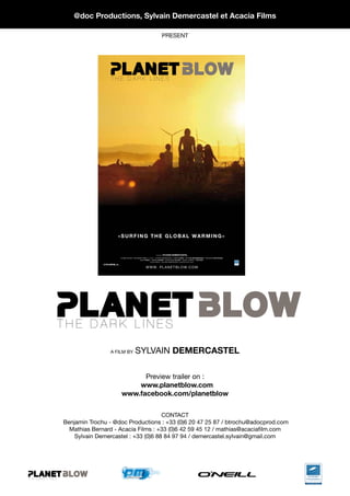 @doc Productions, sylvain Demercastel et acacia Films

                                                                                      PRESEnT




                                    THE DARK LINES




                                    THE DARK LINES




                                   THE DARK LINES




ET BLOW
T B L OW                           PLANET BLOW
                                       «sUrFING tHe GlOBal WarmING»


                                                                              A FILM BY   sYlvaIN Demercastel
                                        PLANET BLOW «THE DARK LINES» • STARInG : SYLvAIn DEMERCASTEL FABRICE BeaU nICK De WaNNemaeKer MASAHIRO mOtOHasHI
                                                            JACK O’NeIll DAMIEn caster CHRISTOPHE allarY JASOn « RATBOY » cOllINs •
                                                                         © 2010 @DOC - SYLvAIn DEMERCASTEL-ACAICIA FILM -2010




                                 PLANET BLOW
                                                                   W W W. P L A n E T B L O W. C O M




                    THE DARK LINES

                                    A FILM BY          SYLvAIn Demercastel

                                              Preview trailer on :
                                            www.planetblow.com
                                        www.facebook.com/planetblow

                                                         COnTACT
                    Benjamin Trochu - @doc Productions : +33 (0)6 20 47 25 87 / btrochu@adocprod.com
                      Mathias Bernard - Acacia Films : +33 (0)6 42 59 45 12 / mathias@acaciafilm.com
                THE DARK LINES
                        Sylvain Demercastel : +33 (0)6 88 84 97 94 / demercastel.sylvain@gmail.com




   THE DARK LINES
 
