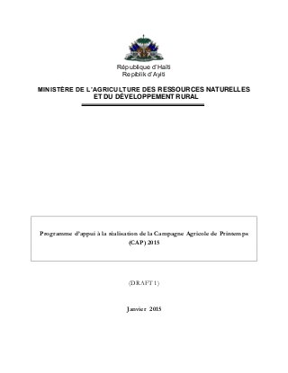 République d’Haïti
Repiblik d’Ayiti
MINISTÈRE DE L’AGRICULTURE DES RESSOURCES NATURELLES
ET DU DÉVELOPPEMENT RURAL
Programme d’appui à la réalisation de la Campagne Agricole de Printemps
(CAP) 2015
(DRAFT 1)
Janvier 2015
 