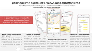 Visible comme n’importe quel
autre garage !
La page web du garage partenaire est
visible par tous les automobilistes se
trouvant à proximité. Nous sommes sur
du référencement de proximité, celui qui
a le plus de chance de convertir un
prospect.
CARIBOOK PRO DIGITALISE LES GARAGES AUTOMOBILES !
Nous affichons sur la carte l’ensemble des garages automobiles connus. La différence se fait uniquement sur
leurs performances et sur la qualité de leurs services.
Le bouche à oreille digitalisé !
A travers l’application “MonCaribook“,
nous encourageons les utilisateurs à
donner des avis sur les garages, y
compris quand ils sont satisfaits ! Ce
qui permet de diffuser la notoriété
auprès de tous les utilisateurs se
trouvant dans la zone géographique
du garage.
Une nouvelle cible de clients
L’app correspond à une nouvelle façon
de consommer. De plus, nous
dynamisons la demande à travers nos
notifications d’entretien. Innover pour
perdurer !
Gagner en attractivité
Nous offrons la possibilité à nos
partenaires de diffuser leurs offres
promotionnelles ou simplement de mettre
en avant leurs points forts (Ex: Spécialiste
moteur, ouvert le midi ou le samedi…)
directement sur l’app. Nous pouvons aussi
intégrer leurs services digitaux (prise de
RDV, pricing) pour améliorer l’expérience
de leurs clients.
« Nous référençons au mieux les
garages partenaires auprès des
personnes qui comptent vraiment »
 