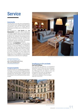 Verpflegung an Ort und Stelle 
Das Café d’Orléans 
Das innerhalb des Schlosses von Chambord 
befindliche Café d’Orléans mit einer hofseitigen 
Terrasse empfängt die Besucher während 
der Öffnungszeiten des Schlosses für eine 
erfrischende Pause oder zum Mittagessen. 
Geöffnet von April bis September und 
während der Schulferien. Reservierungen 
unter 02 54 50 50 39. 
PRESSEMAPPE - STAATLICHE DOMÄNE VON CHAMBORD11 
Service 
Unterkünfte 
Chambord bietet seinen Besuchern die Möglichkeit, 
sich im Herzen einer außergewöhnlichen Stätte 
aufzuhalten, und zwar in einigen Metern 
Entfernung vom Schloss oder an den Pforten der 
Domäne. 
Die Unterkünfte „Les Cerfs“und „La 
Salamandre“, die sich in 200 m Entfernung 
vom Schloss befinden, bieten eine Unterbringung 
der gehobenen Klasse. Dank des bemerkenswerten 
Komforts, der schlichten Ausstattung und des 
großen Privatgartens kann man im Herzen der 
Domäne neue Kraft schöpfen. Diese beiden 
Unterkünfte grenzen aneinander und können 
jeweils bis zu acht Personen empfangen. 
Das Haus „La Gabillière“ weist eine dritte 
Unterkunft auf. Es befindet sich am Eingang der 
Domäne, am Rand des Waldes von Chambord, 
einige Meter von den ersten Hochsitzen für die 
Beobachtung der wilden Tiere entfernt, und bietet 
die seltene Möglichkeit sich in nächster Nähe 
zur Natur zu befinden. Es weist zudem einen 
Kamin und einen Privatgarten auf und kann im 
Erdgeschoss, in einem ländlichen und gemütlichen 
Ambiente, bis zu sechs Personen empfangen. 
Für nähere Informationen 
gites-chambord@chambord.org 
oder www.chambord.org 
Gruppenangebote 
Chambord bietet eine Verpflegungsmöglichkeit, 
Leistungen a la Carte sowie drei Tagespauschalen, 
mit welchen man die Domäne hundertprozentig 
genießen kann. Die Broschüre „Gruppen“ kann 
auf Anfrage bei devtour@chambord.org erhalten 
werden. 
Speisesaal einer der Unterkünfte der Fahnenflüchtigen (gîtes des Réfractaires) © Ludovic Letot 
Café d’Orléans © Ludovic Letot 
 