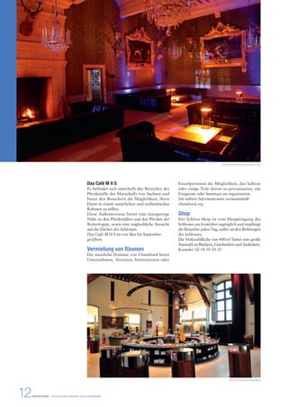 Das Café M II S 
Es befindet sich innerhalb des Bereiches der 
Pferdeställe des Marschalls von Sachsen und 
bietet den Besuchern die Möglichkeit, ihren 
Durst in einem natürlichen und authentischen 
Rahmen zu stillen. 
Diese Außenterrasse bietet eine einzigartige 
Nähe zu den Pferdeställen und den Pferden der 
Reitertruppe, sowie eine unglaubliche Aussicht 
auf die Dächer des Schlosses. 
Das Café M II S ist von Mai bis September 
geöffnet. 
Vermietung von Räumen 
Die staatliche Domäne von Chambord bietet 
Unternehmen, Vereinen, Institutionen oder 
12 PRESSEMAPPE - STAATLICHE DOMÄNE VON CHAMBORD 
Hochzeit in Chambord © Ludovic Letot 
Einzelpersonen die Möglichkeit, das Schloss 
oder einige Teile davon zu privatisieren, um 
Ereignisse oder Seminare zu organisieren. 
Für nähere Informationen: evenements@ 
chambord.org 
Shop 
Der Schloss-Shop ist vom Haupteingang des 
Schlosses aus kostenlos zugänglich und empfängt 
die Besucher jeden Tag, außer an den Ruhetagen 
des Schlosses. 
Die Verkaufsfläche von 400 m² bietet eine große 
Auswahl an Büchern, Geschenken und Andenken. 
Kontakt: 02 54 50 50 31 
Der Shop © Léonard de Serres 
 