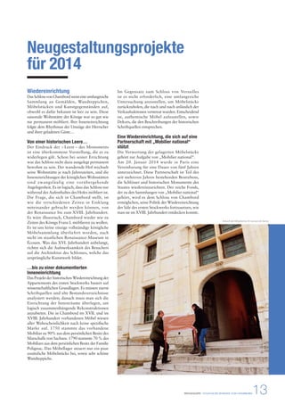 Ankunft der Möbelstücke © Léonard de Serres 
PRESSEMAPPE - STAATLICHE DOMÄNE VON CHAMBORD13 
Neugestaltungsprojekte 
für 2014 
Wiedereinrichtung 
Das Schloss von Chambord weist eine umfangreiche 
Sammlung an Gemälden, Wandteppichen, 
Möbelstücken und Kunstgegenständen auf, 
obwohl es dafür bekannt ist leer zu sein. Diese 
saisonale Wohnstätte der Könige war so gut wie 
nie permanent möbliert. Ihre Inneneinrichtung 
folgte dem Rhythmus der Umzüge der Herrscher 
und ihrer geladenen Gäste… 
Von einer historischen Leere… 
Der Eindruck der « Leere » des Monuments 
ist eine überkommene Vorstellung, die es zu 
widerlegen gilt. Schon bei seiner Errichtung 
war das Schloss nicht dazu ausgelegt permanent 
bewohnt zu sein. Der wandernde Hof wechselt 
seine Wohnstätte je nach Jahreszeiten, und die 
Inneneinrichtungen der königlichen Wohnstätten 
sind zwangsläufig eine vorübergehende 
Angelegenheit. Es ist logisch, dass das Schloss nur 
während des Aufenthaltes des Hofes möbliert ist. 
Die Frage, die sich in Chambord stellt, ist 
wie die verschiedenen Zeiten in Einklang 
miteinander gebracht werden können, von 
der Renaissance bis zum XVIII. Jahrhundert. 
Es wäre illusorisch, Chambord wieder wie zu 
Zeiten des Königs Franz I. möblieren zu wollen. 
Es ist uns keine einzige vollständige königliche 
Möbelsammlung überliefert worden, auch 
nicht im staatlichen Renaissance-Museum in 
Écouen. Was das XVI. Jahrhundert anbelangt, 
richtet sich die Aufmerksamkeit des Besuchers 
auf die Architektur des Schlosses, welche das 
ursprüngliche Kunstwerk bildet. 
…bis zu einer dokumentierten 
Inneneinrichtung 
Das Projekt der historischen Wiedereinrichtung der 
Appartements des ersten Stockwerks basiert auf 
wissenschaftlichen Grundlagen. Es müssen zuerst 
Schriftquellen und alte Bestandsverzeichnisse 
analysiert werden; danach muss man sich die 
Einrichtung der Innenräume überlegen, um 
logisch zusammenhängende Rekonstruktionen 
anzubieten. Die in Chambord im XVII. und im 
XVIII. Jahrhundert vorhandenen Möbel wiesen 
aller Wahrscheinlichkeit nach keine spezifische 
Marke auf. 1750 stammte das vorhandene 
Mobiliar zu 90% aus dem persönlichen Besitz des 
Marschalls von Sachsen. 1790 stammte 70 % des 
Mobiliars aus dem persönlichen Besitz der Familie 
Polignac. Das Möbellager steuert nur ein paar 
zusätzliche Möbelstücke bei, sowie sehr schöne 
Wandteppiche. 
Im Gegensatz zum Schloss von Versailles 
ist es nicht erforderlich, eine umfangreiche 
Untersuchung anzustellen, um Möbelstücke 
zurückzuholen, die nach und nach anlässlich der 
Verkaufsaktionen verstreut wurden. Entscheidend 
ist, authentische Möbel aufzustellen, sowie 
Dekors, die den Beschreibungen der historischen 
Schriftquellen entsprechen. 
Eine Wiedereinrichtung, die sich auf eine 
Partnerschaft mit „Mobilier national“ 
stützt 
Die Verwertung der gelagerten Möbelstücke 
gehört zur Aufgabe von „Mobilier national“. 
Am 20. Januar 2014 wurde in Paris eine 
Vereinbarung für eine Dauer von fünf Jahren 
unterzeichnet. Diese Partnerschaft ist Teil des 
seit mehreren Jahren bestehenden Bestrebens, 
die Schlösser und historischen Monumente des 
Staates wiedereinzurichten. Der reiche Fonds, 
der zu den Sammlungen von „Mobilier national“ 
gehört, wird es dem Schloss von Chambord 
ermöglichen, seine Politik der Wiedereinrichtung 
der Säle des ersten Stockwerks fortzusetzen, wie 
man sie im XVIII. Jahrhundert entdecken konnte. 
 