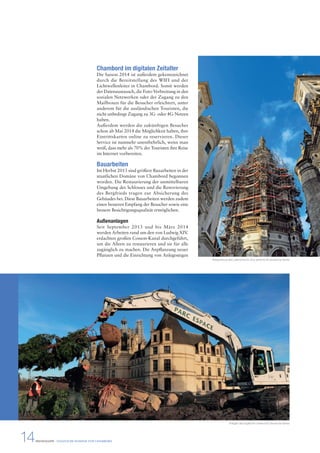 Chambord im digitalen Zeitalter 
Die Saison 2014 ist außerdem gekennzeichnet 
durch die Bereitstellung des WIFI und der 
Lichtwellenleiter in Chambord. Somit werden 
der Datenaustausch, die Foto-Verbreitung in den 
sozialen Netzwerken oder der Zugang zu den 
Mailboxen für die Besucher erleichtert, unter 
anderem für die ausländischen Touristen, die 
nicht unbedingt Zugang zu 3G- oder 4G-Netzen 
haben. 
Außerdem werden die zukünftigen Besucher 
schon ab Mai 2014 die Möglichkeit haben, ihre 
Eintrittskarten online zu reservieren. Dieser 
Service ist nunmehr unentbehrlich, wenn man 
weiß, dass mehr als 70% der Touristen ihre Reise 
im Internet vorbereiten. 
Bauarbeiten 
Im Herbst 2013 sind größere Bauarbeiten in der 
staatlichen Domäne von Chambord begonnen 
worden. Die Restaurierung der unmittelbaren 
Umgebung des Schlosses und die Renovierung 
des Bergfrieds tragen zur Absicherung des 
Gebäudes bei. Diese Bauarbeiten werden zudem 
einen besseren Empfang der Besucher sowie eine 
bessere Besichtigungsqualität ermöglichen. 
Außenanlagen 
Seit September 2013 und bis März 2014 
werden Arbeiten rund um den von Ludwig XIV. 
erdachten großen Cosson-Kanal durchgeführt, 
um die Alleen zu restaurieren und sie für alle 
zugänglich zu machen. Die Anpflanzung neuer 
Pflanzen und die Einrichtung von Anlegestegen 
Restaurierung des Laternenturms (Tour lanterne) © Léonard de Serres 
Anlegen des englischen Gartens © Léonard de Serres 
14 PRESSEMAPPE - STAATLICHE DOMÄNE VON CHAMBORD 
 