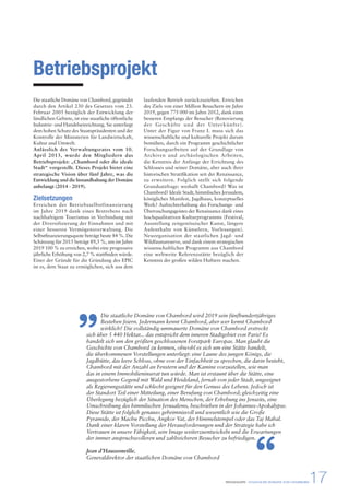 PRESSEMAPPE - STAATLICHE DOMÄNE VON CHAMBORD17 
Betriebsprojekt 
Die staatliche Domäne von Chambord, gegründet 
durch den Artikel 230 des Gesetzes vom 23. 
Februar 2005 bezüglich der Entwicklung der 
ländlichen Gebiete, ist eine staatliche öffentliche 
Industrie- und Handelseinrichtung. Sie unterliegt 
dem hohen Schutz des Staatspräsidenten und der 
Kontrolle der Ministerien für Landwirtschaft, 
Kultur und Umwelt. 
Anlässlich des Verwaltungsrates vom 10. 
April 2013, wurde den Mitgliedern das 
Betriebsprojekt: „Chambord oder die ideale 
Stadt“ vorgestellt. Dieses Projekt bietet eine 
strategische Vision über fünf Jahre, was die 
Entwicklung und die Instandhaltung der Domäne 
anbelangt (2014 - 2019). 
Zielsetzungen 
Erreichen der Betriebsselbstfinanzierung 
im Jahre 2019 dank eines Bestrebens nach 
nachhaltigem Tourismus in Verbindung mit 
der Diversifizierung der Einnahmen und mit 
einer besseren Vermögensverwaltung. Die 
Selbstfinanzierungsquote beträgt heute 84 %. Die 
Schätzung für 2015 beträgt 89,5 %, um im Jahre 
2019 100 % zu erreichen, wobei eine progressive 
jährliche Erhöhung von 2,7 % stattfinden würde. 
Einer der Gründe für die Gründung des EPIC 
ist es, dem Staat zu ermöglichen, sich aus dem 
laufenden Betrieb zurückzuziehen. Erreichen 
des Ziels von einer Million Besuchern im Jahre 
2019, gegen 775 000 im Jahre 2012, dank eines 
besseren Empfangs der Besucher (Renovierung 
der Geschäfte und der Unterkünfte). 
Unter der Figur von Franz I. muss sich das 
wissenschaftliche und kulturelle Projekt darum 
bemühen, durch ein Programm geschichtlicher 
Forschungsarbeiten auf der Grundlage von 
Archiven und archäologischen Arbeiten, 
die Kenntnis der Anfänge der Errichtung des 
Schlosses und seiner Domäne, aber auch ihrer 
historischen Stratifikation seit der Renaissance, 
zu erweitern. Folglich stellt sich folgende 
Grundsatzfrage: weshalb Chambord? Was ist 
Chambord? Ideale Stadt, himmlisches Jerusalem, 
königliches Manifest, Jagdhaus, konzeptuelles 
Werk? Aufrechterhaltung des Forschungs- und 
Überraschungsgeistes der Renaissance dank eines 
hochqualitativen Kulturprogramms (Festival, 
Ausstellung zeitgenössischer Kunst, längere 
Aufenthalte von Künstlern, Vorlesungen). 
Neuorganisation der staatlichen Jagd- und 
Wildfaunareserve, und dank einem strategischen 
wissenschaftlichen Programm aus Chambord 
eine weltweite Referenzstätte bezüglich der 
Kenntnis der großen wilden Huftiere machen. 
Die staatliche Domäne von Chambord wird 2019 sein fünfhundertjähriges 
Bestehen feiern. Jedermann kennt Chambord, aber wer kennt Chambord 
wirklich? Die vollständig ummauerte Domäne von Chambord erstreckt 
” 
sich über 5 440 Hektar... das entspricht dem inneren Stadtgebiet von Paris! Es 
handelt sich um den größten geschlossenen Forstpark Europas. Man glaubt die 
Geschichte von Chambord zu kennen, obwohl es sich um eine Stätte handelt, 
die überkommenen Vorstellungen unterliegt: eine Laune des jungen Königs, die 
Jagdhütte, das leere Schloss, ohne von der Einfachheit zu sprechen, die darin besteht, 
Chambord mit der Anzahl an Fenstern und der Kamine vorzustellen, wie man 
das in einem Immobilieninserat tun würde. Man ist erstaunt über die Stätte, eine 
ausgestorbene Gegend mit Wald und Heideland, fernab von jeder Stadt, ungeeignet 
als Regierungsstätte und schlecht geeignet für den Genuss des Lebens. Jedoch ist 
der Standort Teil einer Mitteilung, einer Berufung von Chambord; gleichzeitig eine 
Überlegung bezüglich der Situation des Menschen, der Erhebung ins Jenseits, eine 
Umschreibung des himmlischen Jerusalems, beschrieben in der Johannes-Apokalypse. 
Diese Stätte ist folglich genauso geheimnisvoll und wesentlich wie die Große 
Pyramide, der Machu Picchu, Angkor Vat, der Himmelstempel oder das Taj Mahal. 
Dank einer klaren Vorstellung der Herausforderungen und der Strategie habe ich 
Vertrauen in unsere Fähigkeit, sein Image weiterzuentwickeln und die Erwartungen 
der immer anspruchsvolleren und zahlreicheren Besucher zu befriedigen. 
Jean d’Haussonville, 
Generaldirektor der staatlichen Domäne von Chambord 
“ 
 