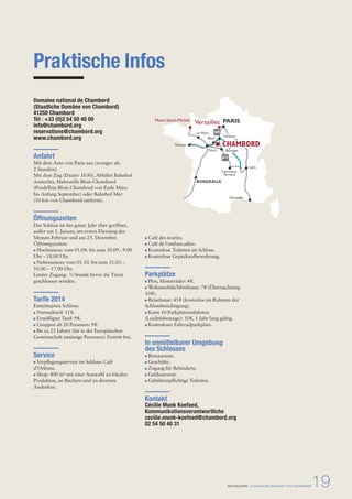 Versailles PARIS 
Orléans 
Le Mans 
Blois 
CHAMBORD 
Tours Bourges 
Clermont- 
Ferrand 
PRESSEMAPPE - STAATLICHE DOMÄNE VON CHAMBORD19 
Praktische Infos 
Domaine national de Chambord 
(Staatliche Domäne von Chambord) 
41250 Chambord 
Tél : +33 (0)2 54 50 40 00 
info@chambord.org 
reservations@chambord.org 
www.chambord.org 
Anfahrt 
Mit dem Auto von Paris aus (weniger als 
2 Stunden). 
Mit dem Zug (Dauer: 1h30), Abfahrt Bahnhof 
Austerlitz, Haltestelle Blois-Chambord 
(Pendelbus Blois-Chambord von Ende März 
bis Anfang September) oder Bahnhof Mer 
(10 km von Chambord entfernt). 
Öffnungszeiten 
Das Schloss ist das ganze Jahr über geöffnet, 
außer am 1. Januar, am ersten Dienstag des 
Monats Februar und am 25. Dezember. 
Öffnungszeiten: 
Hochsaison: vom 01.04. bis zum 30.09.: 9.00 
Uhr – 18.00 Uhr. 
Nebensaison: vom 01.10. bis zum 31.03. : 
10.00 – 17.00 Uhr. 
Letzter Zugang: ½ Stunde bevor die Türen 
geschlossen werden. 
Tarife 2014 
Eintrittspreis Schloss: 
Normaltarif: 11 e. 
Ermäßigter Tarif: 9 e. 
Gruppen ab 20 Personen: 9 e. 
Bis zu 25 Jahren (für in der Europäischen 
Gemeinschaft ansässige Personen): Eintritt frei. 
Service 
Verpflegungsservice im Schloss: Café 
d’Orléans. 
Shop: 400 m² mit einer Auswahl an lokalen 
Produkten, an Büchern und an diversen 
Andenken. 
BORDEAUX 
Mont-Saint-Michel 
Nantes 
Café des écuries. 
Café de l’embarcadère. 
Kostenlose Toiletten im Schloss. 
Kostenlose Gepäckaufbewahrung. 
Parkplätze 
Pkw, Motorräder: 4 e. 
Wohnmobile/Minibusse: 7 e (Übernachtung 
10 e). 
Reisebusse: 45 e (kostenlos im Rahmen der 
Schlossbesichtigung). 
Karte 10 Parkplatzeinfahrten 
(Leichtfahrzeuge): 10 e, 1 Jahr lang gültig. 
Kostenloser Fahrradparkplatz. 
In unmittelbarer Umgebung 
des Schlosses 
Restaurants. 
Geschäfte. 
Zugang für Behinderte. 
Geldautomat. 
Gebührenpflichtige Toiletten. 
Kontakt 
Cécilie Munk Koefoed, 
Kommunikationsverantwortliche 
cecilie.munk-koefoed@chambord.org 
02 54 50 40 31 
Lyon 
Marseille 
A71 
A10 
 