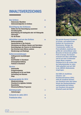 INHALTSVERZEICHNIS 
Das geniale Bauwerk Chambord 
ist europa- und weltweit das 
Emblem der französischen 
Renaissance. Weniger als 
2 Autostunden südlich von 
Paris befindlich, empfängt das 
größte der Loireschlösser seine 
Besucher im Herzen des größten 
Parks in Europa. Die Domäne 
erstreckt sich über 5 440 Hektar 
und ist von einer 32 Kilometer 
langen Mauer umgeben. 
Chambord ist in der ersten Liste 
der Kulturdenkmäler im Jahre 
1840 aufgeführt und seit 1981 
in der UNESCO-Welterbeliste 
eingetragen. 
Seit 2005 ein staatliches 
Industrie- und 
Handelsunternehmen (EPIC) 
steht die staatliche Domäne 
von Chambord unter dem hohen 
Schutz des Staatspräsidenten 
und beinhaltet das Schloss 
von Chambord, die gesamte 
Ortschaft sowie den Wald. 
Das Schloss 03 
Historischer Überblick 
Sehenswürdigkeiten im Schloss 
Besichtigung des Schlosses 04 
Stellen Sie Ihre Besichtigung zusammen 
Vorstellungsfilm 
Besichtigung mit Audioguide oder mit Videoguide 
Führungen 
Für die Kinder 
Aktivitäten rund um das Schloss 05 
Reitveranstaltung 
Spazierfahrten in der Kutsche 
Vermietung von Kähnen, Booten und Fahrrädern 
Besichtigungen der Reserve im Geländewagen 
Den Hirschen beim Röhren zuhören 
Wanderwege und Radwege 
Kulturveranstaltungen 07 
Zeitbegrenzte Ausstellungen 
Musik 
Schriftsteller in Chambord 
Schauspielvorstellung 
Festival in Chambord 
Service 11 
Unterkünfte 
Gruppenangebote 
Verpflegung an Ort und Stelle 
Vermietung von Räumen 
Shop 
Ausbauprojekte für 2014 13 
Wiedereinrichtung 
Chambord im digitalen Zeitalter 
Bauarbeiten 
Wissenschaftliches Programm 
Betriebsprojekt 17 
Zielsetzungen 
Eckwerte im Jahre 2013 18 
Praktische Infos 19 
02 PRESSEMAPPE - STAATLICHE DOMÄNE VON CHAMBORD 
 