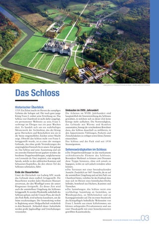 Das Schloss 
Historischer Überblick 
1519. Ein Palast taucht im Herzen des sumpfigen 
Gebietes der Sologne auf. Der noch ganz junge 
König Franz I. ordnet seine Errichtung an. Das 
Schloss von Chambord ist nicht dafür ausgelegt, 
ein permanenter Wohnsitz zu sein; Franz I. 
verbringt im Übrigen nur ein paar Wochen 
dort. Es handelt sich um ein wahrhaftiges 
Meisterwerk der Architektur, das der König 
gerne Herrschern und Botschaftern wie ein in 
die Steine eingemeißeltes Zeichen seiner Macht 
zeigt. Obwohl das Schloss nicht von Franz I. 
fertiggestellt wurde, ist es eines der wenigen 
Gebäude, das ohne große Veränderungen des 
ursprünglichen Entwurfs bis in unsere Zeit gelangt 
ist. Das Schloss und seine Ausstattung sind um 
ein zentrales Element herum geplant worden: die 
berühmte Doppelwendeltreppe, möglicherweise 
von Leonardo da Vinci inspiriert, eine steigende 
Spirale, welche zu den zahlreichen Kaminen und 
behauenen Kapitellen, die den oberen Teil des 
Schlosses schmücken, führt. 
Ende der Bauarbeiten 
Unter der Herrschaft von Ludwig XIV. wurde 
das Gebäude dann endlich fertiggestellt. Die 
Bauarbeiten wurden Jules Hardouin-Mansart 
anvertraut, der den Westflügel sowie die untere 
Ringmauer fertigstellt. Zu dieser Zeit wird 
auch die unmittelbare Umgebung des Schlosses 
fertiggestellt. Es werden Pferdeställe außerhalb des 
Schlosses gebaut, und der Cosson-Fluss, der durch 
den Park fließt, wird teilweise kanalisiert, um die 
Stätte trockenzulegen. Der Sonnenkönig wohnt 
in Begleitung seiner Hofgesellschaft wiederholt 
in dem Bauwerk. Anlässlich dieser Aufenthalte 
werden große Jagdausflüge und Unterhaltungen 
veranstaltet. 
Luftaufnahme von Chambord © Léonard de Serres - domaine national de Chambord 
Umbauten im XVIII. Jahrundert 
Die Arbeiten im XVIII. Jahrhundert sind 
hauptsächlich der Inneneinrichtung des Schlosses 
gewidmet, in welchem sich zu dieser Zeit keine 
Könige mehr aufhalten. Die Notwendigkeit, 
das Gebäude mit Wärme und Komfort 
auszustatten, bewegt die verschiedenen Bewohner 
dazu, das Schloss dauerhaft zu möblieren, in 
den Appartements Täfelungen, Parketts und 
Zwischendecken zu verlegen sowie kleine Zimmer 
einzurichten. 
Das Schloss und der Park sind seit 1930 
Staatseigentum. 
Sehenswürdigkeiten im Schloss 
Die Doppelwendeltreppe ist das markanteste 
architektonische Element des Schlosses. 
Besonderes Merkmal: es können zwei Personen 
diese Treppe benutzen, ohne sich jemals zu 
begegnen, wobei sie sich jedoch trotzdem sehen 
können. 
Die Terrassen mit einer beeindruckenden 
Aussicht. Zusätzlich zur 360°-Aussicht, die sie auf 
die unmittelbare Umgebung und auf den Park von 
Chambord bieten, verleihen Sie den Eindruck dass 
man sich im Herzen eines himmlischen Dorfes 
befindet, bestehend aus Dächern, Kaminen und 
Türmchen. 
Die Sammlungen: das Schloss weist eine 
reichhaltige Sammlung an Gemälden, an 
Wandteppichen, an Möbelstücken und an 
Kunstgegenständen auf. Die im ersten Stockwerk 
des Königsflügels befindliche Wohnstätte von 
Franz I. besteht aus einem Schlafzimmer, aus 
kleinen anliegenden Privatkammern und aus 
einer Hauskapelle mit einer bemerkenswerten 
gewölbten Kassettendecke. 
PRESSEMAPPE - STAATLICHE DOMÄNE VON CHAMBORD03 
 