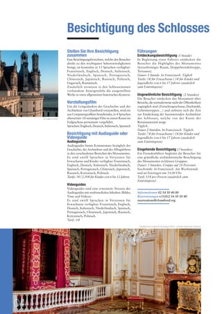Besichtigung des Schlosses 
Stellen Sie Ihre Besichtigung 
zusammen 
Eine Besichtigungsbroschüre, welche den Besucher 
direkt zu den wichtigsten Sehenswürdigkeiten 
bringt, ist kostenlos in 13 Sprachen verfügbar: 
Französisch, Englisch, Deutsch, Italienisch, 
Niederländisch, Spanisch, Portugiesisch, 
Chinesisch, Japanisch, Russisch, Polnisch, 
Ungarisch, Rumänisch. 
Zusätzlich versetzen in den Schlossräumen 
vorhandene Anzeigetafeln die ausgestellten 
Werke in einen allgemeinen historischen Kontext. 
Vorstellungsfilm 
Um die Leitgedanken der Geschichte und der 
Architektur von Chambord vorzustellen, wird ein 
aus Computergrafiken bestehender, in 4 Sprachen 
übersetzter 18-minütiger Film in einem Raum im 
Erdgeschoss permanent vorgeführt. 
Sprachen: Englisch, Deutsch, Italienisch, Spanisch 
Besichtigung mit Audioguide oder 
Videoguide 
Audioguides 
Audioguides bieten Kommentare bezüglich der 
Geschichte, der Architektur und des Alltagslebens 
in den verschiedenen Bereichen des Monumentes. 
Es sind zwölf Sprachen in Versionen für 
Erwachsene und Kinder verfügbar: Französisch, 
Englisch, Deutsch, Italienisch, Niederländisch, 
Spanisch, Portugiesisch, Chinesisch, Japonisch, 
Russisch, Koreanisch, Polnisch. 
Tarife: 5 $ / 2,50 $ für Kinder von 6 bis 12 Jahren 
Videoguides 
Videoguides sind eine erweiterte Version der 
Audioguides mit multimedialen Inhalten (Bilder, 
Töne und Videos). 
Es sind zwölf Sprachen in Versionen für 
Erwachsene verfügbar: Französisch, Englisch, 
Deutsch, Italienisch, Niederländisch, Spanisch, 
Portugiesisch, Chinesisch, Japonisch, Russisch, 
Koreanisch, Polnisch. 
Tarif : 6 $ 
04 PRESSEMAPPE - STAATLICHE DOMÄNE VON CHAMBORD 
Führungen 
Entdeckungsbesichtigung (1 Stunde) 
In Begleitung eines Führers entdecken die 
Besucher die Highlights des Monumentes 
(kreuzförmiger Raum, Doppelwendeltreppe, 
Terrassen). 
Dauer: 1 Stunde. In Französisch. Täglich 
Tarife: 5 $ für Erwachsene / 3 $ für Kinder und 
Jugendliche von 6 bis 17 Jahren (zusätzlich 
zum Eintrittspreis) 
Ungewöhnliche Besichtigung (2 Stunden) 
Die Besucher entdecken das Monument über 
Bereiche, die normalerweise nicht der Öffentlichkeit 
zugänglich sind (Zwischengeschosse, Dachstuhl, 
Geheimtreppen…) und nehmen sich die Zeit 
zur Entdeckung der faszinierenden Architektur 
des Schlosses, welche von der Kunst der 
Renaissancezeit zeugt. 
Täglich. 
Dauer 2 Stunden. In Französisch. Täglich. 
Tarife: 7 $ für Erwachsene / 5 $ für Kinder und 
Jugendliche von 6 bis 17 Jahren (zusätzlich 
zum Eintrittspreis) 
Eingehende Besichtigung (3 Stunden) 
Ein Fremdenführer begleitet die Besucher für 
eine gründliche architektonische Besichtigung 
des Monumentes in kleinen Gruppen. 
Dauer: 3 Stunden. Gruppe auf 18 Personen 
beschränkt. In Französisch. Am Wochenende 
und an Feiertagen um 14.00 Uhr. 
Tarif: 11 $ pro Person (zusätzlich zum 
Eintrittspreis) 
Informationen 02 54 50 40 00 
Reservierungen +33(0)2 54 50 50 40 
reservations@chambord.org 
Paradezimmer Ludwig XIV. © Guillaume Perrin - domaine national de Chambord 
© Guillaume Perrin 
 