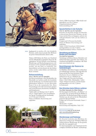 Jagdgegend zu machen, d.h. eine königliche 
Domäne, welche diesem prunkvollen Wohnsitz 
als grünes Schmuckkästchen dienen sollte. 
Nahezu 1000 Hektar des Parks von Chambord 
sind der Öffentlichkeit zugänglich. Dieser für alle 
zugängliche Teil der Domäne weist Radwege, 
Wanderwege und Beobachtungsstationen auf. 
Es können an Ort und Stelle Fahrräder gemietet 
werden, um den Park zu entdecken. Für 
Spazierfahrten auf dem Kanal, der das Schloss 
säumt, werden zudem Kähne und elektrische 
Boote vermietet. 
Reitveranstaltung 
Vom 1. Mai bis zum 28. September 
Die Reitveranstaltung in den Pferdeställen des 
Marschalls von Sachsen erzählt die Geschichte 
und die Eroberung von Chambord durch fünf 
Jahrhunderte hindurch, von der Herrschaft 
Franz I. bis in die romantische Zeit. Diese 
Veranstaltung ist für alle Generationen geeignet 
und vereint Dressuren, Kunstreiten, Stuntfiguren 
und Kampfszenen. 
Täglich außer am Montag (vom 15. Juli bis 
zum 15. August täglich). Zwei Vorstellungen 
am Tag am Vormittag und am Nachmittag 
(11.45 Uhr und 16.00 Uhr). 
Dauer: 45 Minuten. Reservierung wird 
empfohlen. 
Tarife: 11 € für Erwachsene / 8 € für Kinder und 
Jugendliche von 6 bis 17 Jahren 
Doppeleintrittskarte Schloss + 
Reitveranstaltung: 20 $ 
Spazierfahrten in der Kutsche 
Vom 12. April bis zum 28. September 
Kutschen mit Kutscher bringen die Besucher 
in den privaten Bereich der Domäne, um der 
Fauna und der Flora zu begegnen, und um eine 
außergewöhnliche Sicht auf das Schloss zu 
genießen. 
Gruppen auf 16 Personen beschränkt. 
Dauer: 45 Minuten. Reservierung wird 
empfohlen. 
Tarife: 11 $ für Erwachsene / 8 $ für Kinder 
und Jugendliche von 6 bis 17 Jahren 
Doppeleintrittskarte Schloss + Kutsche: 20 $ 
Vermietung von Kähnen, 
Booten und Fahrrädern 
Von April bis September 
Vermietung von Kähnen, Booten, Fahrrädern und 
4-Rad-Fahrrädern gegenüber dem Schloss, um 
Chambord nach Belieben zu entdecken. Alle Tarife 
unter www.chambord.org 
Besichtigungen der Reserve im 
Geländewagen 
Ein Waldführer fährt kleine Gruppen von Besuchern 
im Geländewagen spazieren, und zeigt ihnen die 
Fauna und die Flora einer bewahrten Natur. 
Hochsaison: bis zu 6 Abfahrten am Tag. 
Nebensaison: bis zu 3 Abfahrten am 
Tag. Gruppe auf 8 Personen beschränkt. 
Dauer: 1 Std 30 Min. Mindestalter: 3 Jahre 
Tarife: 18 $ für Erwachsene / 12 $ für Kinder 
und Jugendliche von 6 bis 17 Jahren. 
In Französisch. 
Den Hirschen beim Röhren zuhören 
Von Mitte September bis Mitte Oktober 
Die Paarungszeit des Hirschen, „das Röhren“, ist 
eine ideale Zeit, um diesen König des Waldes zu 
beobachten. Die Beobachtung erfolgt von einem 
Hochsitz aus, der sich im für die Öffentlichkeit 
gesperrten Bereich befindet. 
Gruppe auf 16 Personen beschränkt. Dauer: 3 
Stunden. 
Mindestalter: 12 Jahre. 
Reservierung wird empfohlen. Tarif: 35 $ 
Reservierung unter 02 54 50 50 40 
oder reservations@chambord.org 
Wanderwege und Radwege 
Die Besucher entdecken den Rhythmus der 
Jahreszeiten im Herzen der 700 Hektar Wald und 
entlang mehrerer Wanderwege, die das gesamte 
Jahr über frei zugänglich sind. 
Ein Spaziergangsplan (am Eingang kostenlos 
verfügbar) beinhaltet die Wander- und Radwege. 
Reitveranstaltung © Ludovic Letot 
Waldbesichtigung © Léonard de Serres 
06 PRESSEMAPPE - STAATLICHE DOMÄNE VON CHAMBORD 
 