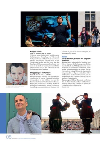 François Sarhan 
Vom 25. April bis zum 31. August 
Während seines Aufenthaltes wird François 
Sarhan an einer Ausstellung von Videos und 
Collagen arbeiten, welche das Schloss und seine 
Mythen auf burleske Art und Weise in den 
Vordergrund stellen, und das starre Bild des 
bauchigen Schlosses auseinandernehmen, wie 
wenn sie die durch die touristischen Kitschbilder 
abgemilderte Frische des Schlosses in den 
Vordergrund stellen möchten. 
Philippe Cognée in Chambord 
Vom 18. Mai bis zum 12. Oktober 
Philippe Cognée entfaltet eine einzigartige 
Arbeitsweise, die von der Fotografie beeinflusst 
wird, und die er mit Effekten von auf der 
Leinwand erhitzten Wachsfarben verbindet. 
Insgesamt werden etwa sechzig Werke in 
Chambord ausgestellt; somit wird diese 
Ausstellung, zusammen mit der des Museums von 
08 PRESSEMAPPE - STAATLICHE DOMÄNE VON CHAMBORD 
© Delacy 
Grenoble im Jahre 2013, eine der wichtigsten, die 
diesen Künstler betrifft. 
Musik 
Olivier Baumont, Künstler mit längerem 
Aufenthalt 
Während seines Aufenthaltes in Chambord wird 
Olivier Baumont die Verfassung eines Werkes 
über die Musik des XVIII. Jahrhunderts in den 
Memoiren des Herzogs von Saint Simon, einem 
großen Memoirenschreiber des zweiten Teils der 
Herrschaft von Ludwig XIV. und der Regentschaft, 
fertigstellen. Diese völlig unveröffentlichte Arbeit 
wird nicht nur für die Forscher sondern auch für 
die Liebhaber des Zeitalters Ludwig XIV. ein 
kostbarer Pluspunkt sein. 
Begegnung mit Olivier Baumont, am Freitag 
den 30. Mai: öffentlicher Kurs in Chambord, 
Samstag, den 31. Mai: Konzerte der Schüler des 
CNSMDP in der Schlosskapelle. 
Eintritt frei. 
Olivier Baumont © Frédéric Guy © DNC 
Ph. Cognée, Porträt von Wilhelm, 1998. Ölfarbe auf 
Leinwand, 103x98 cm © David Bord 
 