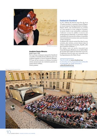 10DOSSIER DE PRESSE - DOMAINE NATIONAL DE CHAMBORD
Académie Doulce Mémoire
Jeudi 8 mai à 18h
Du 2 au 8 mai, le domaine national de Chambord
accueillera l’ensemble Doulce Mémoire pour son
académie baptisée Le Droict Chemin de Musique.
À l’issue de leur semaine au château, les jeunes
artistes proposeront une restitution gratuite au
conservatoire de Blois.
Entrée gratuite.
Festival de Chambord
La 4ème
édition du festival aura lieu du 4 au
19 juillet prochain. La pianiste Vanessa Wagner
en assure toujours la programmation artistique.
Depuis 2010, cette manifestation ne se limite
ni à une époque ni à une catégorie d’artistes,
et encore moins à une nationalité, souhaitant
s’adresser à tous les publics à travers une
programmation séduisante. La prochaine édition
rassemblera de nouveau des artistes et ensembles
internationalement reconnus mais aussi de jeunes
artistes émergents.
La plupart des concerts auront lieu dans la cour,
certains, plus intimes, seront donnés dans le
château (appartement de parade, chapelle, salle
des Communs d’Orléans…).
De même, suite au succès rencontré par
l’ensemble Jacques Moderne avec le Stabat Mater
de Scarlatti dans l’église de Saint-Dyé-sur-Loire,
l’expérience hors les murs sera renouvelée avec
la programmation du Palais Royal.
Tous les tarifs sur www.chambord.org
La brochure de la programmation culturelle
est disponible sur simple demande à
culture@chambord.org
© Académie Doulce Mémoire
Festival de Chambord © Léonard de Serres
 