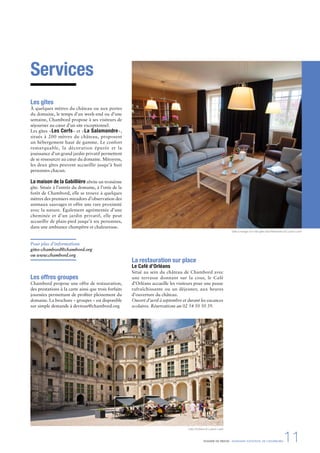DOSSIER DE PRESSE - DOMAINE NATIONAL DE CHAMBORD11
Services
Les gîtes
À quelques mètres du château ou aux portes
du domaine, le temps d’un week-end ou d’une
semaine, Chambord propose à ses visiteurs de
séjourner au cœur d’un site exceptionnel.
Les gîtes «Les Cerfs» et «La Salamandre»,
situés à 200 mètres du château, proposent
un hébergement haut de gamme. Le confort
remarquable, la décoration épurée et la
jouissance d’un grand jardin privatif permettent
de se ressourcer au cœur du domaine. Mitoyens,
les deux gîtes peuvent accueillir jusqu’à huit
personnes chacun.
La maison de la Gabillière abrite un troisième
gîte. Située à l’entrée du domaine, à l’orée de la
forêt de Chambord, elle se trouve à quelques
mètres des premiers miradors d’observation des
animaux sauvages et offre une rare proximité
avec la nature. Également agrémentée d’une
cheminée et d’un jardin privatif, elle peut
accueillir de plain-pied jusqu’à six personnes,
dans une ambiance champêtre et chaleureuse.
Pour plus d’informations
gites-chambord@chambord.org
ou www.chambord.org
Les offres groupes
Chambord propose une offre de restauration,
des prestations à la carte ainsi que trois forfaits
journées permettant de proﬁter pleinement du
domaine. La brochure « groupes » est disponible
sur simple demande à devtour@chambord.org
Salle à manger d’un des gîtes des Réfractaires © Ludovic Letot
Café d’Orléans © Ludovic Letot
La restauration sur place
Le Café d’Orléans
Situé au sein du château de Chambord avec
une terrasse donnant sur la cour, le Café
d’Orléans accueille les visiteurs pour une pause
rafraîchissante ou un déjeuner, aux heures
d’ouverture du château.
Ouvert d’avril à septembre et durant les vacances
scolaires. Réservations au 02 54 50 50 39.
 