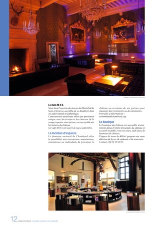 12DOSSIER DE PRESSE - DOMAINE NATIONAL DE CHAMBORD
Le Café M II S
Situé dans l’enceinte des écuries du Maréchal de
Saxe, il propose au public de se désaltérer dans
un cadre naturel et authentique.
Cette terrasse extérieure offre une proximité
unique avec les écuries et les chevaux de la
troupe équestre ainsi qu’une vue incroyable sur
les toitures du château.
Le Café M II S est ouvert de mai à septembre.
La location d’espaces
Le domaine national de Chambord offre
la possibilité aux entreprises, associations,
institutions ou individuels de privatiser le
château ou certaines de ses parties pour
organiser des événements ou des séminaires.
Pour plus d’informations :
evenements@chambord.org
La boutique
La boutique du château est accessible gratui-
tement depuis l’entrée principale du château et
accueille le public tous les jours, sauf jours de
fermeture de château.
L’espace de vente de 400m² propose une vaste
sélection de livres, de cadeaux et de souvenirs.
Contact : 02 54 50 50 31
Mariage à Chambord © Ludovic Letot
La boutique © Léonard de Serres
 