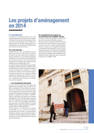 DOSSIER DE PRESSE - DOMAINE NATIONAL DE CHAMBORD13
Arrivée des meubles © Léonard de Serres
Les projets d’aménagement
en 2014
Le remeublement
Le château de Chambord abrite une riche
collection de peintures, de tapisseries, de mobilier
et d’objets d’art, bien qu’il ait la réputation d’être
vide. Séjour saisonnier des rois, le château n’a
presque jamais été meublé en permanence. Son
aménagement a suivi le rythme des déplacements
des souverains et de leurs invités…
D’un vide historique…
L’impression de «vide» du monument est une
idée reçue qu’il faut réfuter. Dès sa création,
le château n’est pas conçu pour être habité de
façon permanente. La cour itinérante change de
résidence suivant les saisons et les aménagements
des demeures royales sont nécessairement
temporaires. Il est logique que le château ne soit
meublé que lors du séjour de la cour.
La question posée à Chambord est de concilier
les époques, de la Renaissance au XVIIIème
siècle.
Il serait illusoire de vouloir remeubler Chambord
comme au temps du roi François 1er
. Aucun
ensemble de mobilier royal de la Renaissance
n’est parvenu jusqu’à nous, y compris au Musée
national de la Renaissance à Écouen. Pour le
XVIème
siècle, l’attention du visiteur se concentre
sur l’architecture du château qui constitue
l’œuvre d’art originelle.
… à un remeublement documenté
Le projet de remeublement historique des
appartements du premier étage se fonde sur des
bases scientiﬁques. Il faut analyser les sources
écrites, les inventaires anciens, puis s’interroger
sur l’occupation des espaces intérieurs pour
proposer des restitutions cohérentes. Les meubles
présents à Chambord aux XVIIème
et XVIIIème
siècles ne portaient sans doute pas de marque
spéciﬁque. En 1750, le mobilier présent provient
pour 90% des biens personnels du maréchal de
Saxe. En 1790, 70% du mobilier appartient à
titre personnel à la famille Polignac. Le Garde
Meuble apporte seulement quelques meubles en
appoint et de très belles tapisseries.
Contrairement à la démarche du château
de Versailles, il n’y a pas de vaste quête à
entreprendre pour ramener in situ des meubles
dispersés au gré des ventes. L’essentiel consiste à
installer des meubles authentiques et des décors
équivalents aux descriptions présentes dans les
sources historiques.
Un remeublement qui s’appuie sur
un partenariat avec le Mobilier national
La mise en valeur des meubles en réserve fait
partie de la mission du Mobilier national.
Une convention a été signée le 20 janvier 2014 à
Paris pour une durée de cinq ans. Ce partenariat
s’inscrit dans une volonté, engagée depuis
plusieurs années, de remeubler les châteaux
et monuments historiques de l’État. Le riche
fonds appartenant aux collections du Mobilier
national va permettre au château de Chambord
de poursuivre sa politique de remeublement des
salles du premier étage, telles que l’on pouvait
les découvrir au XVIIIème
siècle.
 