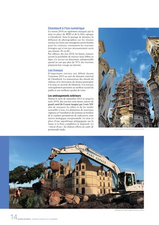 Chambord à l’ère numérique
La saison 2014 est également marquée par la
mise en place du WIFI et de la fibre optique
à Chambord. Ainsi le partage de données, la
diffusion de photographies sur les réseaux
sociaux ou l’accès aux messageries seront facilités
pour les visiteurs, notamment les touristes
étrangers qui n’ont pas nécessairement accès
aux réseaux 3G ou 4G .
Par ailleurs, dès mai 2014, les futurs visiteurs
auront la possibilité de réserver leurs billets en
ligne. Ce service est désormais indispensable
quand on sait que plus de 70% des touristes
préparent leur voyage sur internet.
Les travaux 
D’importants travaux ont débuté durant
l’automne 2013 au sein du domaine national
de Chambord. La restauration des abords du
château et la rénovation du donjon participent
à la mise en sécurité du bâtiment. Ces travaux
vont également permettre un meilleur accueil du
public et une meilleure qualité de visite.
Les aménagements extérieurs
Depuis le mois de septembre 2013 et jusqu’en
mars 2014, des travaux sont menés autour du
grand canal du Cosson imaginé par Louis XIV
afin de restaurer les allées et de les rendre
accessible à tous. La plantation de nouveaux
végétaux et l’installation des pontons en bordure
de la roselière permettront de redécouvrir cette
réserve biologique exceptionnelle. La mise en
place d’une signalétique pédagogique sur la
faune et la flore complétera le dispositif. Ce
«miroir d’eau» du château offrira un cadre de
promenade inédit. La Tour Lanterne en restauration © Léonard de Serres
Aménagement du jardin anglais © Léonard de Serres
14DOSSIER DE PRESSE - DOMAINE NATIONAL DE CHAMBORD
 
