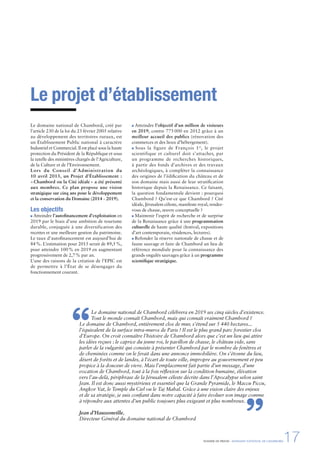 DOSSIER DE PRESSE - DOMAINE NATIONAL DE CHAMBORD17
Le projet d’établissement
Le domaine national de Chambord, créé par
l’article 230 de la loi du 23 février 2005 relative
au développement des territoires ruraux, est
un Établissement Public national à caractère
Industriel et Commercial. Il est placé sous la haute
protection du Président de la République et sous
la tutelle des ministères chargés de l’Agriculture,
de la Culture et de l’Environnement.
Lors du Conseil d’Administration du
10 avril 2013, un Projet d’Établissement :
«Chambord ou la Cité idéale» a été présenté
aux membres. Ce plan propose une vision
stratégique sur cinq ans pour le développement
et la conservation du Domaine (2014 - 2019).
Les objectifs
Atteindre l’autoﬁnancement d’exploitation en
2019 par le biais d’une ambition de tourisme
durable, conjuguée à une diversification des
recettes et une meilleure gestion du patrimoine.
Le taux d’autoﬁnancement est aujourd’hui de
84%. L’estimation pour 2015 serait de 89,5%,
pour atteindre 100% en 2019 en augmentant
progressivement de 2,7% par an.
L’une des raisons de la création de l’EPIC est
de permettre à l’État de se désengager du
fonctionnement courant.
Atteindre l’objectif d’un million de visiteurs
en 2019, contre 775 000 en 2012 grâce à un
meilleur accueil des publics (rénovation des
commerces et des lieux d’hébergement).
Sous la figure de François 1er
, le projet
scientifique et culturel doit s’attacher, par
un programme de recherches historiques,
à partir des fonds d’archives et des travaux
archéologiques, à compléter la connaissance
des origines de l’édiﬁcation du château et de
son domaine mais aussi de leur stratiﬁcation
historique depuis la Renaissance. Ce faisant,
la question fondamentale devient : pourquoi
Chambord ? Qu’est-ce que Chambord ? Cité
idéale, Jérusalem céleste, manifeste royal, rendez-
vous de chasse, œuvre conceptuelle ?
Maintenir l’esprit de recherche et de surprise
de la Renaissance grâce à une programmation
culturelle de haute qualité (festival, expositions
d’art contemporain, résidences, lectures).
Refonder la réserve nationale de chasse et de
faune sauvage et faire de Chambord un lieu de
référence mondiale pour la connaissance des
grands ongulés sauvages grâce à un programme
scientiﬁque stratégique.
Le domaine national de Chambord célébrera en 2019 ses cinq siècles d’existence.
Tout le monde connaît Chambord, mais qui connaît vraiment Chambord ?
Le domaine de Chambord, entièrement clos de mur, s’étend sur 5 440 hectares...
l’équivalent de la surface intra-muros de Paris ! Il est le plus grand parc forestier clos
d’Europe. On croit connaître l’histoire de Chambord alors que c’est un lieu qui attire
les idées reçues : le caprice du jeune roi, le pavillon de chasse, le château vide, sans
parler de la vulgarité qui consiste à présenter Chambord par le nombre de fenêtres et
de cheminées comme on le ferait dans une annonce immobilière. On s’étonne du lieu,
désert de forêts et de landes, à l’écart de toute ville, impropre au gouvernement et peu
propice à la douceur de vivre. Mais l’emplacement fait partie d’un message, d’une
vocation de Chambord, tout à la fois réﬂexion sur la condition humaine, élévation
vers l’au-delà, périphrase de la Jérusalem céleste décrite dans l’Apocalypse selon saint
Jean. Il est donc aussi mystérieux et essentiel que la Grande Pyramide, le Maccu Piccu,
Angkor Vat, le Temple du Ciel ou le Taj Mahal. Grâce à une vision claire des enjeux
et de sa stratégie, je suis conﬁant dans notre capacité à faire évoluer son image comme
à répondre aux attentes d’un public toujours plus exigeant et plus nombreux.
Jean d’Haussonville,
Directeur Général du domaine national de Chambord
“
”
 
