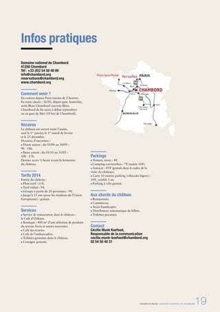 DOSSIER DE PRESSE - DOMAINE NATIONAL DE CHAMBORD19
Infos pratiques
Domaine national de Chambord
41250 Chambord
Tél : +33 (0)2 54 50 40 00
info@chambord.org
reservations@chambord.org
www.chambord.org
Comment venir ?
En voiture depuis Paris (moins de 2 heures).
En train (durée : 1h30), départ gare Austerlitz,
arrêt Blois-Chambord (navette Blois-
Chambord de ﬁn mars à début septembre)
ou en gare de Mer (10 km de Chambord).
Horaires
Le château est ouvert toute l’année,
sauf le 1er
janvier, le 1er
mardi de février
et le 25 décembre.
Horaires d’ouverture :
Haute saison : du 01/04 au 30/09 :
9h - 18h.
Basse saison : du 01/10 au 31/03 :
10h - 17h.
Dernier accès ½ heure avant la fermeture
du château.
Tarifs 2014
Entrée du château :
Plein tarif : 11€.
Tarif réduit : 9€.
Groupe à partir de 20 personnes : 9€.
Jusqu’à 25 ans (pour les résidents de l’Union
Européenne) : gratuit.
Services
Service de restauration dans le château :
le Café d’Orléans.
Boutique : 400 m² d’une sélection de produits
du terroir, livres et autres souvenirs.
Café des écuries.
Café de l’embarcadère.
Toilettes gratuites dans le château.
Consigne gratuite.
Parkings
Voiture, moto : 4€.
Camping-car/minibus : 7€ (nuitée 10€).
Autocar : 45€ (gratuit dans le cadre de la
visite du château).
Carte 10 entrées parking (véhicules légers) :
10€, valable 1 an.
Parking à vélo gratuit.
Aux abords du château
Restaurants.
Commerces.
Accès handicapés.
Distributeur automatique de billets.
Toilettes payantes.
Contact
Cécilie Munk Koefoed,
Responsable de la communication
cecilie.munk-koefoed@chambord.org
02 54 50 40 31
Versailles PARIS
BORDEAUX
Orléans
Tours Bourges
Nantes
Blois
Mont-Saint-Michel
Le Mans
Lyon
Marseille
Clermont-
Ferrand
A71
CHAMBORD
A10
 