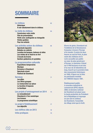 SOMMAIRE
Œuvre de génie, Chambord est
l’emblème de la Renaissance
française à travers l’Europe
et le monde. À moins de deux
heures au sud de Paris, le plus
vaste des châteaux de la
Loire accueille son public
au cœur du plus grand parc
d’Europe. Le domaine s’étend
sur 5 440 hectares et est clos
d’un mur de 32 kilomètres de
long. Inscrit sur la première liste
des monuments historiques
en 1840, il ﬁgure sur la liste
du patrimoine mondial
de l’UNESCO depuis 1981.
Établissement public
à caractère industriel et
commercial (EPIC) depuis
2005, le domaine national
de Chambord est placé sous
la haute protection du Président
de la République et regroupe
en son sein le château
de Chambord, l’ensemble
du village ainsi que la forêt.
Le château 03
Historique
À voir absolument dans le château
La visite du château 04
Construisez votre visite
Film de présentation
Visite avec audioguide ou visioguide
Visites guidées
Pour les enfants
Les activités autour du château 05
Spectacle équestre
Balades en calèche
Location de barques, bateaux et vélos
Les visites de la réserve en 4x4
L’écoute du brame
Sentiers pédestres et cyclables
La programmation culturelle 07
Expositions temporaires
Musique
Écrivains à Chambord
Spectacle vivant
Festival de Chambord
Services 11
Les gîtes
Les offres groupes
La restauration sur place
La location d’espaces
La boutique
Les projets d’aménagement en 2014 13
Le remeublement
Chambord à l’ère numérique
Les travaux 
Le programme scientiﬁque
Le projet d’établissement 17
Les objectifs
Les chiffres clés en 2013 18
Infos pratiques 19
02DOSSIER DE PRESSE - DOMAINE NATIONAL DE CHAMBORD
 