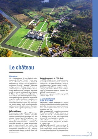 Le château
Historique
1519. Un palais surgit au cœur des terres maré-
cageuses de Sologne. François 1er
, tout jeune
roi, en ordonne la construction. Le château de
Chambord n’est pas conçu pour être une résidence
permanente ; François 1er
n’y passe d’ailleurs que
quelques semaines. C’est une véritable œuvre ar-
chitecturale que le roi se plaît à montrer à des sou-
verains et ambassadeurs comme une démonstra-
tion de son pouvoir inscrit dans la pierre. Bien que
le château n’ait pas été terminé par François 1er
,
il est l’un des rares bâtiments parvenus jusqu’à
nous sans modiﬁcation profonde de sa conception
originelle. Le plan du château et ses décors ont
été conçus autour d’un axe central : le fameux
escalier à doubles révolutions, peut-être inspiré
par Léonard de Vinci, spirale ascendante qui mène
au foisonnement des cheminées et chapiteaux
sculptés, ornant la partie supérieure du château.
La ﬁn des travaux
Il faut attendre le règne de Louis XIV pour que
l’édiﬁce soit enﬁn achevé. Les travaux sont conﬁés
à Jules Hardouin-Mansart qui termine l’aile Ouest
ainsi que l’enceinte basse. C’est également à cette
époque que les abords du château sont aménagés.
Des écuries sont construites à l’extérieur du
château et la rivière du Cosson, qui traverse le
parc, est en partie canalisée pour assainir le site.
Le roi soleil réside à plusieurs reprises dans le
monument en compagnie de sa cour. Ces séjours
sont l’occasion de grandes parties de chasse et de
divertissements.
Les aménagements du XVIIIe
siècle
Au XVIIIe
siècle, les travaux entrepris concernent
essentiellement l’aménagement intérieur du
château, qui n’est plus à cette époque le séjour des
rois. La nécessité d’apporter chaleur et confort à
l’édiﬁce pousse les différents occupants à meubler
de façon permanente le château et faire aménager
dans les appartements boiseries, parquets, faux
plafonds et petits cabinets.
Le château et le parc domanial sont propriétés
de l’État depuis 1930.
À voir absolument
dans le château
L’escalier à doubles révolutions est l’élément
architectural le plus marquant du château. Signe
particulier : deux personnes peuvent l’emprunter
sans jamais se rencontrer tout en ayant la
possibilité de se voir.
Les terrasses d’où la vue est impressionnante.
Outre la vision à 360° qu’elles offrent sur les
abords et le parc de Chambord, elles donnent
le sentiment d’être au cœur d’un village céleste,
composé de toits, cheminées et tourelles.
Les collections : le château abrite une riche
collection de peintures, de tapisseries, de mobilier
et d’objets d’art.
Le logis de François 1er
: au premier étage de
l’aile royale, il est constitué d’une chambre, de
petits cabinets privés annexes et d’un oratoire au
remarquable plafond voûté à caissons sculptés.
Vue aérienne de Chambord © Léonard de Serres - domaine national de Chambord
DOSSIER DE PRESSE - DOMAINE NATIONAL DE CHAMBORD03
 
