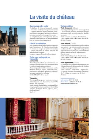 04DOSSIER DE PRESSE - DOMAINE NATIONAL DE CHAMBORD
La visite du château
Construisez votre visite
Un dépliant de visite qui conduit le visiteur
à l’essentiel est disponible gratuitement en
13 langues : français, anglais, allemand, italien,
néerlandais, espagnol, portugais, chinois,
japonais, russe, polonais, hongrois, roumain.
En complément, des cartels présents dans les
salles du château replacent les œuvres exposées
dans un contexte historique général.
Film de présentation
Pour présenter les grandes lignes de l’histoire
et de l’architecture de Chambord, un ﬁlm de
18 minutes en images de synthèse, traduit en
4 langues, est diffusé en continu dans une des
salles du rez-de-chaussée.
Langues : anglais, allemand, italien, espagnol
Visite avec audioguide ou
visioguide
Audioguides
Des audioguides offrent des commentaires sur
l’histoire, l’architecture et la vie quotidienne dans
les différents espaces du monument.
Douze langues disponibles en versions adulte
et enfant : français, anglais, allemand, italien,
néerlandais, espagnol, portugais, chinois,
japonais, russe, coréen, polonais.
Tarifs : 5€ / 2,50€ de 6 à 12 ans
Visioguides
Des visioguides proposent une version enrichie
de l’audioguide, avec des contenus multimédia
(images, sons et vidéos).
Douze langues disponibles en versions adulte :
français, anglais, allemand, italien, néerlandais,
espagnol, portugais, chinois, japonais, russe,
coréen, polonais.
Tarif : 6€
Visites guidées
Visite découverte (1 heure)
Accompagné d’un guide, les visiteurs partent
à la découverte des lieux incontournables du
monument (salle en croix, escalier double,
terrasses).
Durée : 1 heure. En français. Tous les jours
Tarifs : 5€ par adulte / 3€ de 6 à 17 ans (en sus
du droit d’entrée)
Visite insolite (2 heures)
Le public découvre le monument par des espaces
non ouverts à la visite (entresols, charpente,
escaliers dérobés…) et prend le temps d’une
exploration de l’architecture passionnante du
château, témoin de l’art de la Renaissance.
Tous les jours.
Durée 2 heures. En français. Tous les jours.
Tarifs : 7€ par adulte / 5€ de 6 à 17 ans (en sus
du droit d’entrée)
Visite approfondie (3 heures)
Un conférencier accompagne le public pour une
visite architecturale du monument de fond en
combles en groupe restreint.
Durée : 3 heures. Groupe limité à 18 personnes.
En français. Les week-ends et jours fériés à 14h.
Tarif : 11€ par personne (en sus du droit
d’entrée)
Informations 02 54 50 40 00
Réservations +33(0)2 54 50 50 40
reservations@chambord.org
Chambre de parade Louis XIV © Guillaume Perrin - domaine national de Chambord
© Guillaume Perrin
 