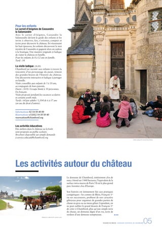 DOSSIER DE PRESSE - DOMAINE NATIONAL DE CHAMBORD05
Les activités autour du château
Pour les enfants
Le carnet d’énigmes de Cassandre
la Salamandre
Avec le carnet d’énigmes, Cassandre la
Salamandre devient le guide des enfants et les
invite à observer, lire, s’orienter, compter et
écrire pour découvrir le château. En réussissant
les huit épreuves, les enfants découvrent le mot
mystère de Cassandre et gagnent alors un cadeau
à la boutique. Une manière originale et ludique
de visiter le château en famille.
Pour les enfants de 8 à 12 ans en famille.
Tarif : 3€
La visite ludique (1h30)
Chambord est raconté aux enfants à travers la
rencontre d’un personnage du passé, témoin
des grandes heures de l’histoire du château.
Une découverte interactive et ludique à partager
en famille.
Visite conseillée aux enfants de 5 à 10 ans,
accompagnés de leurs parents.
Durée : 1h30. Groupe limité à 30 personnes.
En français.
Visite proposée pendant les vacances scolaires
et certains week-ends.
Tarifs : 6€ par adulte / 3,50€ de 6 à 17 ans
(en sus du droit d’entrée).
Informations 02 54 50 40 00
Réservations +33(0)2 54 50 50 40
reservations@chambord.org
Les activités éducatives
Des ateliers dans le château ou la forêt
sont proposés au public scolaire.
Brochure disponible sur simple demande
à service.educatif@chambord.org
Le domaine de Chambord, entièrement clos de
mur, s’étend sur 5440 hectares, l’équivalent de la
surface intra-muros de Paris ! Il est le plus grand
parc forestier clos d’Europe.
Son histoire est intimement liée aux pratiques
cynégétiques : les comtes de Blois, François 1er
ou ses successeurs, proﬁtent de son caractère
giboyeux pour organiser de grandes parties de
chasse au gros ou au menu gibier. Cependant, on
ne peut oublier le grand dessein de François 1er
de créer à Chambord, plus qu’une simple terre
de chasse, un domaine digne d’un roi, écrin de
verdure d’une demeure somptueuse.
Balade en calèche © Ludovic Letot
Visite ludique © Léonard de Serres
 