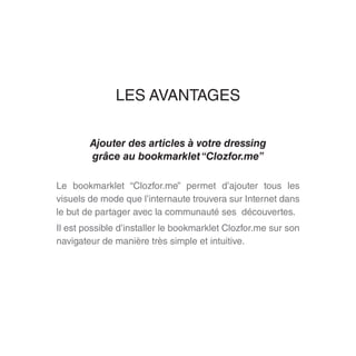 LES AVANTAGES
Ajouter des articles à votre dressing
grâce au bookmarklet“Clozfor.me”
Le bookmarklet “Clozfor.me” permet d’ajouter tous les
visuels de mode que l’internaute trouvera sur Internet dans
le but de partager avec la communauté ses découvertes.
Il est possible d’installer le bookmarklet Clozfor.me sur son
navigateur de manière très simple et intuitive.
 