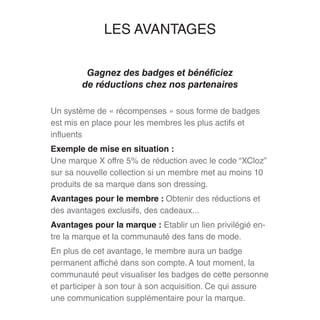 LES AVANTAGES
Gagnez des badges et bénéficiez
de réductions chez nos partenaires
Un système de « récompenses » sous forme de badges
est mis en place pour les membres les plus actifs et
influents
Exemple de mise en situation :
Une marque X offre 5% de réduction avec le code “XCloz”
sur sa nouvelle collection si un membre met au moins 10
produits de sa marque dans son dressing.
Avantages pour le membre : Obtenir des réductions et
des avantages exclusifs, des cadeaux...
Avantages pour la marque : Etablir un lien privilégié en-
tre la marque et la communauté des fans de mode.
En plus de cet avantage, le membre aura un badge
permanent affiché dans son compte. A tout moment, la
communauté peut visualiser les badges de cette personne
et participer à son tour à son acquisition. Ce qui assure
une communication supplémentaire pour la marque.
 