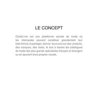 Clozfor.me est une plateforme sociale de mode où
les internautes peuvent constituer gratuitement leur
liste d’envie, la partager, donner leurs avis sur des produits,
des marques, des looks, le tout à travers les catalogues
de mode des plus grands spécialistes français et étrangers
ou en ajoutant leurs propres visuels.
LE CONCEPT
 