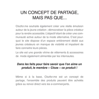 Clozfor.me souhaite également créer une réelle émulsion
autour de la jeune création ; démocratiser la pièce créateur
pour la rendre accessible. L’objectif étant de créer une com-
munauté active autour de la mode alternative. C’est pour-
quoi le site dispose d’un espace entièrement dédié aux
jeunes créateurs en manque de visibilité et impatient de
faire connaitre leurs pièces.
Le site est une grande vitrine de vêtements & accessoires
de mode également alimentée par les internautes.
Dans les faits pour faire savoir que l’on aime un
produit, le membre « Cloze » ce produit !
Même si à la base, Clozfor.me est un concept de
partage, l’ensemble des produits peuvent être achetés
grâce au renvoi direct vers les e-commerçants.
UN CONCEPT DE PARTAGE,
MAIS PAS QUE...
 