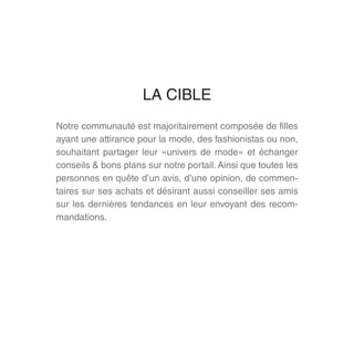 Notre communauté est majoritairement composée de filles
ayant une attirance pour la mode, des fashionistas ou non,
souhaitant partager leur «univers de mode» et échanger
conseils & bons plans sur notre portail. Ainsi que toutes les
personnes en quête d’un avis, d’une opinion, de commen-
taires sur ses achats et désirant aussi conseiller ses amis
sur les dernières tendances en leur envoyant des recom-
mandations.
LA CIBLE
 