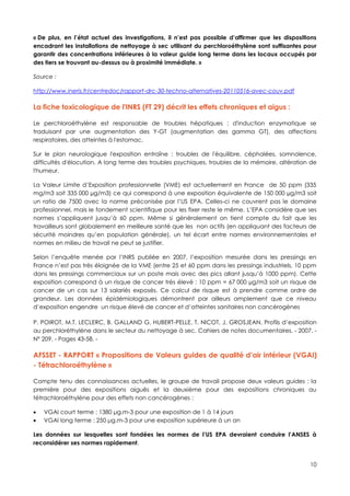 « De plus, en l’état actuel des investigations, il n’est pas possible d’affirmer que les dispositions
encadrant les installations de nettoyage à sec utilisant du perchloroéthylène sont suffisantes pour
garantir des concentrations inférieures à la valeur guide long terme dans les locaux occupés par
des tiers se trouvant au-dessus ou à proximité immédiate. »

Source :

http://www.ineris.fr/centredoc/rapport-drc-30-techno-alternatives-20110516-avec-couv.pdf

La fiche toxicologique de l'INRS (FT 29) décrit les effets chroniques et aigus :

Le perchloroéthylène est responsable de troubles hépatiques : d'induction enzymatique se
traduisant par une augmentation des Y-GT (augmentation des gamma GT), des affections
respiratoires, des atteintes à l'estomac.

Sur le plan neurologique l'exposition entraîne : troubles de l'équilibre, céphalées, somnolence,
difficultés d'élocution. A long terme des troubles psychiques, troubles de la mémoire, altération de
l'humeur.

La Valeur Limite d’Exposition professionnelle (VME) est actuellement en France de 50 ppm (335
mg/m3 soit 335 000 µg/m3) ce qui correspond à une exposition équivalente de 150 000 µg/m3 soit
un ratio de 7500 avec la norme préconisée par l’US EPA. Celles-ci ne couvrent pas le domaine
professionnel, mais le fondement scientifique pour les fixer reste le même. L’EPA considère que ses
normes s’appliquent jusqu’à 60 ppm. Même si généralement on tient compte du fait que les
travailleurs sont globalement en meilleure santé que les non actifs (en appliquant des facteurs de
sécurité moindres qu’en population générale), un tel écart entre normes environnementales et
normes en milieu de travail ne peut se justifier.

Selon l’enquête menée par l’INRS publiée en 2007, l’exposition mesurée dans les pressings en
France n’est pas très éloignée de la VME (entre 25 et 60 ppm dans les pressings industriels, 10 ppm
dans les pressings commerciaux sur un poste mais avec des pics allant jusqu’à 1000 ppm). Cette
exposition correspond à un risque de cancer très élevé : 10 ppm = 67 000 µg/m3 soit un risque de
cancer de un cas sur 13 salariés exposés. Ce calcul de risque est à prendre comme ordre de
grandeur. Les données épidémiologiques démontrent par ailleurs amplement que ce niveau
d’exposition engendre un risque élevé de cancer et d’atteintes sanitaires non cancérogènes

P. POIROT, M.T. LECLERC, B. GALLAND G. HUBERT-PELLE, T. NICOT, J. GROSJEAN, Profils d’exposition
au perchloréthylène dans le secteur du nettoyage à sec. Cahiers de notes documentaires. - 2007. -
N° 209. - Pages 43-58. -

AFSSET - RAPPORT « Propositions de Valeurs guides de qualité d’air intérieur (VGAI)
- Tétrachloroéthylène »

Compte tenu des connaissances actuelles, le groupe de travail propose deux valeurs guides : la
première pour des expositions aiguës et la deuxième pour des expositions chroniques au
tétrachloroéthylène pour des effets non cancérogènes :

   VGAI court terme : 1380 μg.m-3 pour une exposition de 1 à 14 jours
   VGAI long terme : 250 μg.m-3 pour une exposition supérieure à un an

Les données sur lesquelles sont fondées les normes de l’US EPA devraient conduire l’ANSES à
reconsidérer ses normes rapidement.


                                                                                                  10
 