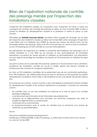 Bilan de l’opération nationale de contrôle
des pressings menée par l'inspection des
installations classées
L’inspection des installations classées, en coopération avec l’inspection du travail, a mené une
campagne de contrôles, par sondage des pressings au début du mois d’octobre 2008. Le bilan a
conduit le Ministère du développement durable et la profession à mettre en place un plan
d’action.

Officialisée par Nathalie Kosciusko-Morizet, secrétaire d’Etat chargée de l’Ecologie, lors du bilan
de l’inspection des installations classées au début de l’année 2008, cette campagne d’inspections
a été initiée suite à la réalisation par l’INERIS de mesures des niveaux de solvants dans l’air des
immeubles abritant des pressings. Après avoir été annoncée bien en amont à toute la profession,
ce sont 275 pressings qui ont été contrôlés au cours de cette opération.

Plus précisément, les inspecteurs ont vérifiée la conformité des installations de nettoyage à sec à
l’arrêté ministériel du 2 mai 2002 qui les encadre et plus particulièrement les principales
prescriptions concernant les risques associés à l’utilisation du perchloréthylène. Ces prescriptions
ont pour objectif de protéger les travailleurs, les riverains et l’environnement en maîtrisant les rejets
associés.

Les points suivants ont en particulier été examinés: présence et fonctionnement de la ventilation,
surveillance de l’installation, contrôle de l’accès à l’atelier, gestion des solvants, entretien et
maintenance des machines et consignes d’exploitation.

Au total, sur 275 installations contrôlées, 86 ne présentaient pas de non conformités significatives.
Pour 189 installations, des arrêtés préfectoraux de mise en demeure ont été proposés aux préfets
territorialement compétents. Parmi celles-ci, 80 installations se sont vues dresser des procès-verbaux
(PV).

Sur la base de ces constats, un plan d’actions a donc été élaboré conjointement entre le ministère
du développement durable et les syndicats représentant la profession. Il touchera les domaines
suivants :

-   les contrôles avec un suivi des installations en infraction et la mise en place d’un contrôle
    périodique obligatoire,
-   un renforcement de la formation et de l’information des professionnels,
-   l’évolution de la réglementation pour encadrer une diminution progressive des rejets et
    simplifier la réglementation sur certains points
-   l’information et la communication
-   la recherche-innovation avec le soutien du ministère pour la recherche d’un produit de
    substitution au perchloréthylène

Source :

http://www.installationsclassees.developpement-
durable.gouv.fr/IMG/pdf/2008_12_08_CP_pressings__2_.pdfCe plan d’actions sera mis en oeuvre
au cours de l’année 2009.




                                                                                                      12
 