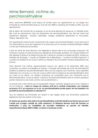 Mme Bernard, victime du
perchloroéthylène
Mme José-Anne BERNARD vivait depuis 35 années dans son appartement au 1er étage d'un
immeuble du centre de NICE lorsqu'au mois de mars 2008 un pressing s'est installé au RDC, sous son
appartement.

Dès le début de l'activité de ce pressing, la vie de Mme Bernard est devenue un véritable enfer.
Elle vivait en permanence dans les émanations de perchloroéthylène. Son état de santé s'est
rapidement dégradé : nausées, céphalées, vertiges, problèmes respiratoires et musculaires,
fatigue, dépression, etc.

Son appartement était envahi constamment de vapeurs de perchloroéthylène, d’une part par la
non étanchéité du local de l’exploitant et d’autre part par la centrale ventilation/filtrage installée
à moins de 3 mètres de ses fenêtres.

L’état de santé de Mme Bernard s’est dégradé la laissant elle et son entourage impuissant. De
nombreux courriers ont été envoyés pour signaler les dommages sanitaires. 25 courriers d'alerte ont
été adressés (9 lettres à la Préfectures des AM, 5 lettres et courriels à la Mairie de NICE, 3 lettres au
Ministère de l'Ecologie, 1 courrier au Président de la République, 1 courriel à la DD06 Inspection, 3
courriels à la Médecine du travail, 3 lettres au Président de la Fondation Pauliani (propriétaires des
locaux).

Mme Bernard s’est battue vigoureusement jusqu’à son décès le 25 décembre 2009 pour
combattre ce produit cancérigène et toxique. L’autopsie demandée par le fils de Mme Bernard
révèlera la présence de perchloroéthylène dans tous ses organes sauf l’estomac, deux expertises
médicales ont conclues à un lien de cause à effet entre la présence de perchloroéthylène dans
son corps et son décès : « Le tableau analytique est compatible avec une intoxication par le
tétrachloroéthylène, cause du décès. L'absence de tétrachloroéthylène dans le contenu gastrique
permet d'exclure la voie orale comme voie de pénétration ».

Un procès Civil a été intenté par la Copropriété, l'Expert Judiciaire désigné par la Cour d'Appel a
mis en évidence : « Que la charge de charbon actif de la centrale d'adsorption, qui n'adsorbe
qu'environ 10 %, en moyenne sur un an, du perchloroéthylène qu'elle aspire, est mal adaptée à la
quantité de perchloroéthylène à adsorber !!! »

Tous les habitants de l'immeuble ont ressenti à des degrés divers ces émanations (présentes
également dans les parties communes)...

Un drame qui aurait pu être évité si le perchloroéthylène avait été interdit et qui tend à prouver qu’il
n’existe pas d’usage contrôlé de cette substance ! Si Madame Bernard avait été Danoise ou
Américaine, 2 pays où l’installation de nouvelles installations au perchlo est interdite,
respectivement depuis 2003 et 2006, ce drame n’aurait pas eu lieu.




                                                                                                      14
 