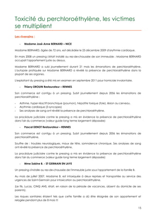 Toxicité du perchloroéthylène, les victimes
se multiplient
Les riverains :

    -   Madame José-Anne BERNARD – NICE

Madame BERNARD, âgée de 72 ans, est décédée le 25 décembre 2009 d'arythmie cardiaque.

En mars 2008 un pressing s'était installé au rez-de-chaussée de son immeuble : Madame BERNARD
occupait l'appartement juste au dessus.

Madame BERNARD a subi journellement durant 21 mois les émanations de perchloroéthylène.
L'autopsie pratiquée sur Madame BERNARD a révélé la présence de perchloroéthylène dans la
plupart de ses organes.

L'exploitant du pressing a été mis en examen en septembre 2011 pour homicide involontaire.

    -   Thierry DROUIN Restaurateur – RENNES

Son commerce est contigu à un pressing. Subit journellement depuis 2006 les émanations de
perchloroéthylène :

-   Asthme, hyper réactif bronchique (poumon), hépatite toxique (foie), lésion au cerveau.
-   Arythmie cardiaque (3 syncopes)
-   Ses analyses de sang ont révélé la présence de perchloroéthylène.

La procédure judiciaire contre le pressing a mis en évidence la présence de perchloroéthylène
dans l'air du commerce (valeur guide long terme largement dépassée)

    -   Pascal DENOT Restaurateur – RENNES

Son commerce est contigu à un pressing. Subit journellement depuis 2006 les émanations de
perchloroéthylène.

Souffre de : troubles neurologiques, maux de tête, somnolence chronique. Ses analyses de sang
ont révélé la présence de perchloroéthylène.

La procédure judiciaire contre le pressing a mis en évidence la présence de perchloroéthylène
dans l'air du commerce (valeur guide long terme largement dépassée)

    -   Mme Sabine B. - ST GERMAIN EN LAYE

Un pressing s'installe au rez-de-chaussée de l'immeuble juste sous l'appartement de la famille B.

Au mois de juillet 2007, Madame B. est intoxiquée à deux reprises et transportée au service des
urgences de Saint-Germain pour intoxication au perchloroéthylène.

(Le fils, Lucas, CINQ ANS, était, en raison de la période de vacances, absent du domicile de ses
parents).

Les risques sanitaires étaient tels que cette famille a dû être éloignée de son appartement et
relogée pendant plus de 8 mois !!!

                                                                                                    15
 