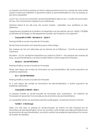 La cessation d'activité du pressing ne mettra malheureusement pas fin au calvaire de cette famille
puisqu'il s'avère que l'exploitant a gravement pollué au perchloroéthylène la cave du pressing au
sein de la copropriété.

Lucas 9 ans, soumis aux émanations de perchloroéthylène depuis 4 ans : il souffre de bronchiolite,
de toux, il est constamment malade et sous antibiotiques.

Madame Sabine B. est, elle aussi, très souvent malade : céphalées, toux, problèmes au foie,
dépressive.

L'appartement propriété de la famille B. est répertorié sur le site pollution des sols : BASOL n°78.0085
du Ministère de l'Ecologie, du Développement durable, des Transports et du Logement.

   -   Copropriété à PARIS - Micheline D. - Sylvie P.

Pressing installé au rez-de-chaussée de l'immeuble.

De très fortes émanations sont ressenties jusqu'au 5ème étage...

Des analyses de l'air sont effectuées par les Services de la Préfecture : l'activité du pressing est
suspendue.

Micheline – 76 ans, insuffisante respiratoire sous assistance 24/24 h – fait pratiquer des analyses de
sang : du perchloroéthylène y est retrouvé (elle habite au 5ème étage de l'immeuble)...

   -   Nicole R. – AIX EN PROVENCE

Pressing installé au rez-de-chaussée de l'immeuble.

Nicole subit depuis des années les émanations de perchloroéthylène. Elle souffre aujourd'hui de
problèmes respiratoires.

   -   M. S – AIX EN PROVENCE

Pressing installé au rez-de-chaussée de l'immeuble.

M. S subit depuis des années les émanations de perchloroéthylène. Il souffre aujourd'hui de
problèmes respiratoires.

   -   Copropriété à MELUN – Alain L.

Un pressing s'installe au rez-de-chaussée de l'immeuble (sans autorisation) : les habitants de
l'immeuble sont gravement incommodés par les émanations de perchloroéthylène.

La copropriété intente une procédure judiciaire qu'elle gagne : le pressing n'est pas conforme.

   -   Famille T. à Montrouge

Après une fuite dans un pressing en rez-de-chaussée, les enfants ont été intoxiqués par les
émanations de perchloroéthylène. Avant cet accident, cette famille avait déjà porté plainte pour
les émanations de perchloroéthylène. Les enfants souffrent de problèmes respiratoires et la maman
de troubles de l'équilibre.




                                                                                                     16
 