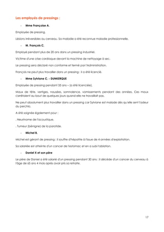 Les employés de pressings :

    -   Mme Françoise A.

Employée de pressing.

Lésions irréversibles au cerveau. Sa maladie a été reconnue maladie professionnelle,

    -   M. François C.

Employé pendant plus de 20 ans dans un pressing industriel.

Victime d'une crise cardiaque devant la machine de nettoyage à sec.

Le pressing sera déclaré non conforme et fermé par l'Administration.

François ne peut plus travailler dans un pressing : il a été licencié.

    -   Mme Sylviane C. - DUNKERQUE

Employée de pressing pendant 33 ans – (a été licenciée),

Maux de tête, vertiges, nausées, somnolence, vomissements pendant des années. Ces maux
s'arrêtaient au bout de quelques jours quand elle ne travaillait pas.

Ne peut absolument plus travailler dans un pressing car Sylviane est malade dès qu'elle sent l'odeur
du perchlo.

A été soignée également pour :

. Neurinome de l'acoustique,

. Tumeur (bénigne) de la parotide.

    -   Michel B.

Michel est gérant de pressing : il souffre d'hépatite à l'issue de 4 années d'exploitation.

Sa salariée est atteinte d'un cancer de l'estomac et en a subi l'ablation.

    -   Daniel X et son père

Le père de Daniel a été salarié d'un pressing pendant 30 ans : il décède d'un cancer du cerveau à
l'âge de 65 ans 4 mois après avoir pris sa retraite.




                                                                                                 17
 