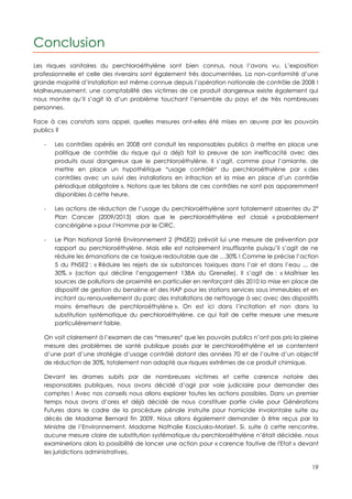 Conclusion
Les risques sanitaires du perchloroéthylène sont bien connus, nous l’avons vu. L’exposition
professionnelle et celle des riverains sont également très documentées. La non-conformité d’une
grande majorité d’installation est même connue depuis l’opération nationale de contrôle de 2008 !
Malheureusement, une comptabilité des victimes de ce produit dangereux existe également qui
nous montre qu’il s’agit là d’un problème touchant l’ensemble du pays et de très nombreuses
personnes.

Face à ces constats sans appel, quelles mesures ont-elles été mises en œuvre par les pouvoirs
publics ?

   -   Les contrôles opérés en 2008 ont conduit les responsables publics à mettre en place une
       politique de contrôle du risque qui a déjà fait la preuve de son inefficacité avec des
       produits aussi dangereux que le perchloroéthylène. Il s’agit, comme pour l’amiante, de
       mettre en place un hypothétique usage contrôlé du perchloroéthylène par « des
       contrôles avec un suivi des installations en infraction et la mise en place d’un contrôle
       périodique obligatoire ». Notons que les bilans de ces contrôles ne sont pas apparemment
       disponibles à cette heure.

   -   Les actions de réduction de l’usage du perchloroéthylène sont totalement absentes du 2°
       Plan Cancer (2009/2013) alors que le perchloroéthylène est classé « probablement
       cancérigène » pour l’Homme par le CIRC.

   -   Le Plan National Santé Environnement 2 (PNSE2) prévoit lui une mesure de prévention par
       rapport au perchloroéthylène. Mais elle est notoirement insuffisante puisqu’il s’agit de ne
       réduire les émanations de ce toxique redoutable que de …30% ! Comme le précise l’action
       5 du PNSE2 : « Réduire les rejets de six substances toxiques dans l’air et dans l’eau ... de
       30%. » (action qui décline l’engagement 138A du Grenelle). Il s’agit de : « Maîtriser les
       sources de pollutions de proximité en particulier en renforçant dès 2010 la mise en place de
       dispositif de gestion du benzène et des HAP pour les stations services sous immeubles et en
       incitant au renouvellement du parc des installations de nettoyage à sec avec des dispositifs
       moins émetteurs de perchloroéthylène ». On est ici dans l’incitation et non dans la
       substitution systématique du perchloroéthylène, ce qui fait de cette mesure une mesure
       particulièrement faible.

   On voit clairement à l’examen de ces mesures que les pouvoirs publics n’ont pas pris la pleine
   mesure des problèmes de santé publique posés par le perchloroéthylène et se contentent
   d’une part d’une stratégie d’usage contrôlé datant des années 70 et de l’autre d’un objectif
   de réduction de 30%, totalement non adapté aux risques extrêmes de ce produit chimique.

   Devant les drames subits par de nombreuses victimes et cette carence notoire des
   responsables publiques, nous avons décidé d’agir par voie judiciaire pour demander des
   comptes ! Avec nos conseils nous allons explorer toutes les actions possibles. Dans un premier
   temps nous avons d’ores et déjà décidé de nous constituer partie civile pour Générations
   Futures dans le cadre de la procédure pénale instruite pour homicide involontaire suite au
   décès de Madame Bernard fin 2009. Nous allons également demander à être reçus par la
   Ministre de l’Environnement, Madame Nathalie Kosciusko-Morizet. Si, suite à cette rencontre,
   aucune mesure claire de substitution systématique du perchloroéthylène n’était décidée, nous
   examinerions alors la possibilité de lancer une action pour « carence fautive de l'Etat » devant
   les juridictions administratives.

                                                                                                19
 