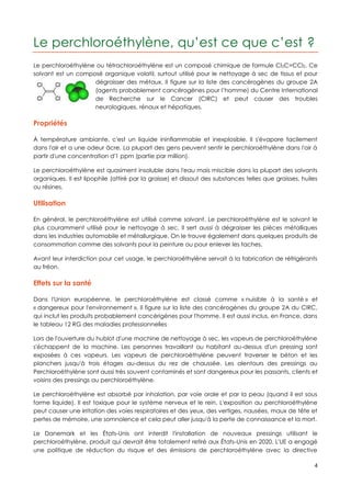Le perchloroéthylène, qu’est ce que c’est ?
Le perchloroéthylène ou tétrachloroéthylène est un composé chimique de formule Cl 2C=CCl2. Ce
solvant est un composé organique volatil, surtout utilisé pour le nettoyage à sec de tissus et pour
                    dégraisser des métaux. Il figure sur la liste des cancérogènes du groupe 2A
                    (agents probablement cancérogènes pour l’homme) du Centre International
                    de Recherche sur le Cancer (CIRC) et peut causer des troubles
                    neurologiques, rénaux et hépatiques.

Propriétés

À température ambiante, c'est un liquide ininflammable et inexplosible. Il s'évapore facilement
dans l'air et a une odeur âcre. La plupart des gens peuvent sentir le perchloroéthylène dans l'air à
partir d'une concentration d'1 ppm (partie par million).

Le perchloroéthylène est quasiment insoluble dans l'eau mais miscible dans la plupart des solvants
organiques. Il est lipophile (attiré par la graisse) et dissout des substances telles que graisses, huiles
ou résines.

Utilisation

En général, le perchloroéthylène est utilisé comme solvant. Le perchloroéthylène est le solvant le
plus couramment utilisé pour le nettoyage à sec. Il sert aussi à dégraisser les pièces métalliques
dans les industries automobile et métallurgique. On le trouve également dans quelques produits de
consommation comme des solvants pour la peinture ou pour enlever les taches.

Avant leur interdiction pour cet usage, le perchloroéthylène servait à la fabrication de réfrigérants
au fréon.

Effets sur la santé

Dans l'Union européenne, le perchloroéthylène est classé comme « nuisible à la santé » et
« dangereux pour l'environnement ». Il figure sur la liste des cancérogènes du groupe 2A du CIRC,
qui inclut les produits probablement cancérigènes pour l'homme. Il est aussi inclus, en France, dans
le tableau 12 RG des maladies professionnelles .

Lors de l'ouverture du hublot d'une machine de nettoyage à sec, les vapeurs de perchloroéthylène
s'échappent de la machine. Les personnes travaillant ou habitant au-dessus d'un pressing sont
exposées à ces vapeurs. Les vapeurs de perchloroéthylène peuvent traverser le béton et les
planchers jusqu'à trois étages au-dessus du rez de chaussée. Les alentours des pressings au
Perchloroéthylène sont aussi très souvent contaminés et sont dangereux pour les passants, clients et
voisins des pressings au perchloroéthylène.

Le perchloroéthylène est absorbé par inhalation, par voie orale et par la peau (quand il est sous
forme liquide). Il est toxique pour le système nerveux et le rein. L'exposition au perchloroéthylène
peut causer une irritation des voies respiratoires et des yeux, des vertiges, nausées, maux de tête et
pertes de mémoire, une somnolence et cela peut aller jusqu'à la perte de connaissance et la mort.

Le Danemark et les États-Unis ont interdit l'installation de nouveaux pressings utilisant le
perchloroéthylène, produit qui devrait être totalement retiré aux États-Unis en 2020. L'UE a engagé
une politique de réduction du risque et des émissions de perchloroéthylène avec la directive

                                                                                                        4
 