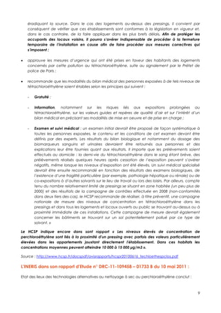 éradiquant la source. Dans le cas des logements au-dessus des pressings, il convient par
    conséquent de vérifier que ces établissements sont conformes à la législation en vigueur et,
    dans le cas contraire, de la faire appliquer dans les plus brefs délais. Afin de protéger les
    occupants des locaux voisins, il pourra s’avérer indispensable de procéder à la fermeture
    temporaire de l’installation en cause afin de faire procéder aux mesures correctives qui
    s’imposent ;

   approuve les mesures d’urgence qui ont été prises en faveur des habitants des logements
    concernés par cette pollution au tétrachloroéthylène, suite au signalement par le Préfet de
    police de Paris ;

   recommande que les modalités du bilan médical des personnes exposées à de tels niveaux de
    tétrachloroéthylène soient établies selon les principes qui suivent :

    -   Gratuité ;

    -   Information, notamment sur les risques liés aux expositions prolongées au
        tétrachloroéthylène, sur les valeurs guides et repères de qualité d’air et sur l’intérêt d’un
        bilan médical en précisant ses modalités de mise en oeuvre et de prise en charge ;

    -   Examen et suivi médical : un examen initial devrait être proposé de façon systématique à
        toutes les personnes exposées, le contenu et les conditions de cet examen devant être
        définis par des experts. Les résultats du bilan biologique et notamment du dosage des
        biomarqueurs sanguins et urinaires devraient être retournés aux personnes et des
        explications leur être fournies quant aux résultats. Il importe que les prélèvements soient
        effectués au domicile : la demi-vie du tétrachloroéthylène dans le sang étant brève, des
        prélèvements réalisés quelques heures après cessation de l’exposition peuvent s’avérer
        négatifs, même lorsque les niveaux d’exposition ont été élevés. Un suivi médical spécialisé
        devrait être ensuite recommandé en fonction des résultats des examens biologiques, de
        l’existence d’une fragilité particulière (par exemple, pathologie hépatique ou rénale) ou de
        co-expositions à d’autres solvants sur le lieu de travail ou lors des loisirs. Par ailleurs, compte
        tenu du nombre relativement limité de pressings se situant en zone habitée (un peu plus de
        2000) et des résultats de la campagne de contrôles effectuée en 2008 (non-conformités
        dans deux tiers des cas), le HCSP recommande de réaliser, à titre préventif, une campagne
        nationale de mesure des niveaux de concentration en tétrachloroéthylène dans les
        pressings et dans tous les logements et locaux ouverts au public se trouvant au-dessus ou à
        proximité immédiate de ces installations. Cette campagne de mesure devrait également
        concerner les bâtiments se trouvant sur un sol potentiellement pollué par ce type de
        solvant. »

Le HCSP indique encore dans sont rapport « Les niveaux élevés de concentration de
perchloroéthylène sont liés à la proximité d'un pressing avec parfois des valeurs particulièrement
élevées dans les appartements jouxtant directement l'établissement. Dans ces habitats les
concentrations moyennes peuvent atteindre 10 000 à 15 000 μg/m3 ».

Source : http://www.hcsp.fr/docspdf/avisrapports/hcspr20100616_techloethespclos.pdf

L'INERIS dans son rapport d'Etude n° DRC-11-109458 – 01733 B du 10 mai 2011 :

Etat des lieux des technologies alternatives au nettoyage à sec au perchloroéthylène conclut :



                                                                                                         9
 