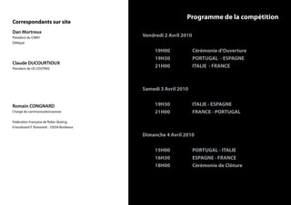 Programme de la compétition
Correspondants sur site
Dan Mortreux
Président du CNRH
                                            Vendredi 2 Avril 2010
Délégué

                                                 19H00              Cérémonie d’Ouverture
                                                 19H30              PORTUGAL - ESPAGNE
Claude DUCOURTIOUX
Président de US COUTRAS
                                                 21H00              ITALIE - FRANCE



                                            Samedi 3 Avril 2010


Romain CONGNARD                                  19H30              ITALIE - ESPAGNE
Chargé de communication/presse                   21H00              FRANCE - PORTUGAL
Fédération Française de Roller Skating
6 boulevard F. Roosevelt - 33034 Bordeaux

                                            Dimanche 4 Avril 2010

                                                 15H00              PORTUGAL - ITALIE
                                                 16H30              ESPAGNE - FRANCE
                                                 18H00              Cérémonie de Clôture
 
